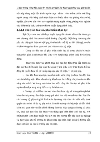 Thực trạng công tác quản trị nhân lực tại City View Hotel và các giải pháp
Sinh viên: Đào Thị Hà - Lớp: VH1003 33
nên xây dựng một tiến trình tuyển chọn nhân viên nhằm chiêu mộ đúng
người đúng việc bằng cách thực hiện các bước như sau: phỏng vấn sơ bộ,
nghiên cứu đơn xin việc, trắc nghiệm trong tuyển dụng, phỏng vấn, nghiên
cứu điều tra lý lịch, khám sức khỏe, tuyển dụng chính thức.
2.6.2.4 Công tác đào tạo, phát triển nhân lực
Tại City view sau khi được tuyển dụng tất cả mỗi nhân viên tham gia
một chương trình làm quen và định hướng công việc. Nội dung tập trung chủ
yếu vào việc giới thiệu về nội quy, chính sách, chế độ ưu đãi, đãi ngộ, cơ cấu
tổ chức cũng như tham quan nơi làm việc của các bộ phận.
- Công tác đào tạo và phát triển nhân lực đã được chuẩn bị trước
trong thời gian 2 năm trước khi City view hotel được chính thức đi vào hoạt
động.
- Trước khi làm việc chính thức đội ngũ lao động trực tiếp tham gia
đào tạo theo kế hoạch của toàn thể công ty mà City view trực thuộc. Số lao
động đã tuyển được bố trí và sắp xếp vào các bộ phận, vị trí phù hợp.
- Sau khi được đào tạo, toàn bộ nhân viên công ty được đưa lên làm
việc tại những vị trí khác nhau trong khách sạn theo đúng chuyên môn và khả
nảng của mình. Và trong quá trình làm việc công tác đào tạo và phát triển
nguồn nhân lực song song diễn ra cụ thể như sau:
+ Đào tạo tại nơi làm việc với hình thức kèm cặp và hướng dẫn tại chỗ:
hình thức này được thực hiện trong quá trình làm việc của nhân viên. Ban đầu
các trưởng bộ phận sẽ giải thích toàn bộ công việc cho các nhân viên dưới
quyền của mình và do họ phụ trách. Sau đó trưởng các bộ phận sẽ tiến hành
kiểm tra, quan sát và điều chỉnh những thao tác hoặc cung cách ứng xử chưa
tốt, chưa đạt yêu cầu của nhân viên trong quá trình làm việc của họ. Với
những nhân viên được tuyển vào đợt sau khi hướng dẫn các thao tác nghiệp
vụ được giao cho tổ trưởng bộ phận hoặc các nhân viên trong tổ hướng dẫn
dưới sự kiểm tra của tổ trưởng các bộ phận.
 