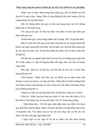 Thực trạng công tác quản trị nhân lực tại City View Hotel và các giải pháp
Sinh viên: Đào Thị Hà - Lớp: VH1003 36
- Nhân viên sẽ được nhận lương theo đúng quy chế của khách sạn khi
làm đủ 26 ngày công / tháng. Nếu số công không đủ thì mức lương sẽ bị trừ
tương đương số công làm thiếu.
- Đối với những nhân viên giỏi và tích cực trong công việc thì 6 tháng
khách sạn sẽ xét tăng lương.
- Trả công noài giờ: số tiền mà nhân viên được trả khi làm thêm giờ
được tính như sau:
- Số tiền thêm giờ =( mức lương 1nhân viên/ 26 công : 8h) * số giờ làm thêm.
- Đây là cách tính thời gian trước đây song hiện tại do lượng khách đến
khách sạn ngày càng nhiều nên nhân viên sẽ được yêu cầu làm thêm ngoài giờ
do yêu cầu của công việc. Số giờ làm thêm của nhân viên sẽ được cộng dồn
để nghỉ bù.
- Do đặc thù của ngành kinh doanh lưu trú nên vào những ngày nghỉ như
30-4 hoặc mùng 1-5, dịp tết Nguyên Đán mỗi ngày làm việc theo số lượng
công việc)
- Phụ cấp : Hiện tại vấn đề này mới bắt đầu để xem xét và triển khai
trong thời gian tới.
- Tiền thưởng : Nhân viên làm việc tại khách sạn sẽ nhận được tiền
thưởng và quà của công ty vào dịp cuối năm , đồng thời còn được hưởng thêm
một tháng lương tương đương với mức lương của mỗi nhân viên hàng tháng,
gọi là tháng lương thứ 13.
+ Ngoài ra ở đây còn áp dụng hình thức thưởng theo năng lực cá nhân :
- Phúc lợi : khách sạn ban hành quy định về việc mua bảo hiểm y tế và
bảo hiểm xã hội bằng việc trừ của mỗi nhân viên 5% lương hàng tháng
+ Nghỉ phép năm : Chế độ ngày nghỉ phép năm của nhân viên được
quy định theo luật lao động. Nhân viên phải nộp đơn xin nghỉ phép năm trước
14 ngàylàm việc. Tuy nhiên căn cứ vào yêu cầu công việc có thể yêu cầu
nhân viên thay đổi ngày nghỉ phép năm.
+ Ngày nghỉ và các ngày lễ thì tất cả nhân viên đều được hưởng
 