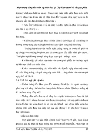 Thực trạng công tác quản trị nhân lực tại City View Hotel và các giải pháp
Sinh viên: Đào Thị Hà - Lớp: VH1003 37
theoquy định của luật lao động . Trong một tuần nhân viên được nghỉ một
ngày ( nhân viên trong các bộ phận trao đổi và phân công ngày nghỉ so le
nhau và vẫn bảo đảm thời lượng làm việc ).
+ Nghỉ ốm và thai sản : Tất cả nhân viên khi nghỉ ốm phải có xác nhận
của bác sĩ tại cơ sở y tế .
Nhân viên nữ nghỉ thai sản được thực hiện như đã quy định trong luật
lao động.
+ Các trường hợp nghỉ khác : Nhân viên sẽ được nghỉ về việc riêng có
hưởng lương trong các trường hợp như đã quy định trong luật lao động
Trường hợp nhân viên muốn nghỉ không lương thì trước hết phải có
sự đồng ý của trưởng bộ phận, sau đó được giám đốc điều hành phê duyệt.
Thời gian nghỉ không lương không được vượt quá 1 tháng/ 1 năm
- Khi làm việc tại khách sạn nhân viên được phát phiếu ăn và được nghỉ
tại khu vực dành cho nhân viên.
- Khách sạn có quà tặng cho nhân viên vào dịp tết, ngày sinh nhật được
tổ chức hàng tháng, có quà trong dịp cưới hỏi….riêng nhân viên nữ có quà
ngày 8-3 và 20-10.
2.6.2.5.2 Đãi ngộ phi vật chất
- Cơ hội thăng tiến: Ban giám đốc luôn tạo điều kiện cho người lao động
phát huy khả năng của bản than trong nhiều lĩnh vực nhằm đặt được những vị
trí cao hơn trong công việc.
- Những nhân viên thực sự có năng lực và giàu kinh nghiệm được đề bạt
đảm nhận các vị trí cao hơn với mức lương xứng đáng và trong quá trình hoàn
thiện để đưa vào kinh doanh cơ sở lưu trú. Khách sạn sẽ tạo điều kiện cho
những nhân viên đang làm việc tích cực vào những vị trí phù hợp với năng
lực và trình độ.
Điều kiện làm việc:
- Thời gian làm việc của nhân viên là 8 giờ / ngày và 48 giờ / tuần. Bảng
phân ca của bộ phận sẽ được thông báo trước ít nhất một tuần. Nhân viên sẽ
 