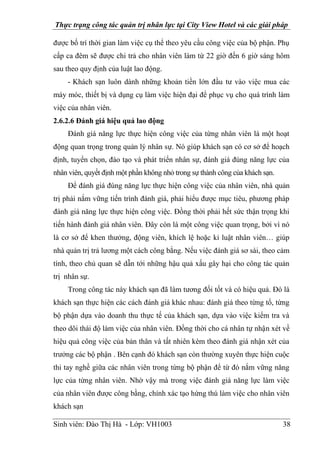 Thực trạng công tác quản trị nhân lực tại City View Hotel và các giải pháp
Sinh viên: Đào Thị Hà - Lớp: VH1003 38
được bố trí thời gian làm việc cụ thể theo yêu cầu công việc của bộ phận. Phụ
cấp ca đêm sẽ được chi trả cho nhân viên làm từ 22 giờ đến 6 giờ sáng hôm
sau theo quy định của luật lao động.
- Khách sạn luôn dành những khoản tiền lớn đầu tư vào việc mua các
máy móc, thiết bị và dụng cụ làm việc hiện đại để phục vụ cho quá trình làm
việc của nhân viên.
2.6.2.6 Đánh giá hiệu quả lao động
Đánh giá năng lực thực hiện công việc của từng nhân viên là một hoạt
động quan trọng trong quản lý nhân sự. Nó giúp khách sạn có cơ sở để hoạch
định, tuyển chọn, đào tạo và phát triển nhân sự, đánh giá đúng năng lực của
nhân viên, quyết định một phần không nhỏ trong sự thành công của khách sạn.
Để đánh giá đúng năng lực thực hiện công việc của nhân viên, nhà quản
trị phải nắm vững tiến trình đánh giá, phải hiểu được mục tiêu, phương pháp
đánh giá năng lực thực hiện công việc. Đồng thời phải hết sức thận trọng khi
tiến hành đánh giá nhân viên. Đây còn là một công việc quan trọng, bởi vì nó
là cơ sở để khen thưởng, động viên, khích lệ hoặc kỉ luật nhân viên… giúp
nhà quản trị trả lương một cách công bằng. Nếu việc đánh giá sơ sài, theo cảm
tính, theo chủ quan sẽ dẫn tới những hậu quả xấu gây hại cho công tác quản
trị nhân sự.
Trong công tác này khách sạn đã làm tương đối tốt và có hiệu quả. Đó là
khách sạn thực hiện các cách đánh giá khác nhau: đánh giá theo từng tổ, từng
bộ phận dựa vào doanh thu thực tế của khách sạn, dựa vào việc kiểm tra và
theo dõi thái độ làm việc của nhân viên. Đồng thời cho cá nhân tự nhận xét về
hiệu quả công việc của bản thân và tất nhiên kèm theo đánh giá nhận xét của
trưởng các bộ phận . Bên cạnh đó khách sạn còn thường xuyên thực hiện cuộc
thi tay nghề giữa các nhân viên trong từng bộ phận để từ đó nắm vững năng
lực của từng nhân viên. Nhờ vậy mà trong việc đánh giá năng lực làm việc
của nhân viên được công bằng, chính xác tạo hứng thú làm việc cho nhân viên
khách sạn
 