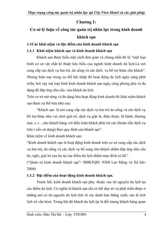 Thực trạng công tác quản trị nhân lực tại City View Hotel và các giải pháp
Sinh viên: Đào Thị Hà - Lớp: VH1003 4
Chương 1:
Cơ sở lý luận về công tác quản trị nhân lực trong kinh doanh
khách sạn
1.1Các khái niệm và đặc điểm của kinh doanh khách sạn
1.1.1 Khái niệm khách sạn và kinh doanh khách sạn
Khách sạn được hiểu một cách đơn giản và chung nhất đó là “một loại
hình cơ sở vật chất kĩ thuật tiêu biểu của ngành kinh doanh du lịch.Là nơi
cung cấp các dịch vụ lưu trú, ăn uống và các dịch vụ bổ trợ khác cho khách”.
Nhưng hiện nay trong xu thế hội nhập thì hoạt động du lịch ngày càng phát
triển, bởi vậy mà loại hình kinh doanh khách sạn ngày càng phong phú và đa
dạng để đáp ứng nhu cầu của khách du lịch.
Trên cơ sở mở rộng và đa dạng hóa hoạt động kinh doanh thì khái niệm khách
sạn được cụ thể hóa như sau:
“Khách sạn là nơi cung cấp các dịch vụ lưu trú ăn uống và các dịch vụ
bổ trợ khác như vui chơi giải trí, dịch vụ giặt là, điện thoại, lữ hành, thương
mại..v.v…cho khách hàng với điều kiện khách phải trả các khoản tiền dịch vụ
trên ( nếu sử dụng) theo quy định của khách sạn”.
Khái niệm về kinh doanh khách sạn:
“Kinh doanh khách sạn là hoạt động kinh doanh trên cơ sở cung cấp các dịch
vụ lưu trú, ăn uống và các dịch vụ bổ sung cho khách nhằm đáp ứng nhu cầu
ăn, nghỉ, giải trí của họ tại các điểm du lịch nhằm mục đích có lãi”.
(“Quản trị kinh doanh khách sạn”- ĐHKTQD- NXB Lao Động và Xã hội-
2004)
1.1.2 Đặc điểm của hoạt động kinh doanh khách sạn.
Trước hết, kinh doanh khách sạn phụ thuộc vào tài nguyên du lịch tại
các điểm du lịch. Có nghĩa là khách sạn chỉ có thể duy trì và phát triển được ở
những nơi có tài nguyên du lịch (tức là các danh lam thắng cảnh, các di tích
lịch sử văn hóa). Trong khi đó khách du lịch lại là đối tượng khách hàng quan
 
