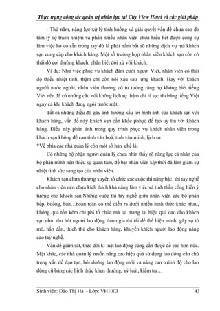 Thực trạng công tác quản trị nhân lực tại City View Hotel và các giải pháp
Sinh viên: Đào Thị Hà - Lớp: VH1003 43
- Thứ năm, năng lực xử lý tình huống và giải quyết vấn đề chưa cao do
tâm lý sợ trách nhiệm và phần nhiều nhân viên chưa hiểu hết được công cụ
làm việc họ có sẵn trong tay đó là phải nắm bắt rõ những dịch vụ mà khách
sạn cung cấp cho khách hàng. Một số trường hợp nhân viên khách sạn còn có
thái độ coi thường khách, phân biệt đối xử với khách.
Ví dụ: Như việc phục vụ khách đám cưới người Việt, nhân viên có thái
độ thiếu nhiệt tình, thậm chí còn nói xấu sau lưng khách. Hay với khách
người nước ngoài, nhân viên thường có tư tưởng rằng họ không biết tiếng
Việt nên đã có những câu nói không lịch sự thậm chí là tục tĩu bằng tiếng Việt
ngay cả khi khách đang ngồi trước mặt.
Tất cả những điều đó gây ảnh hưởng xấu tới hình ảnh của khách sạn với
khách hàng, vấn đề này khách sạn cần khắc phhục để tạo uy tín với khách
hàng. Điều này phản ánh trong quy trình phục vụ khách nhân viên trong
khách sạn không đề cao tính văn hoá, tính văn minh, lịch sự.
*Về phía các nhà quản lý còn một số hạn chế là:
Có những bộ phận người quản lý chưa nhìn thấy rõ năng lực cá nhân của
bộ phận mình nên thiếu sự quan tâm, đề bạt nhân viên kịp thời đã làm giảm sự
nhiệt tình sức sang tạo của nhân viên.
Khách sạn chưa thường xuyên tổ chức các cuộc thi nâng bậc, thi tay nghề
cho nhân viên nên chưa kích thích khả năng làm việc và tinh thần cống hiến ý
tưởng cho khách sạn.Những cuộc thi tay nghề giữa nhân viên các bộ phận
bếp, buồng, bàn…hoàn toàn có thể diễn ra dưới nhiều hình thức khác nhau,
không quá tốn kém chi phí tổ chức mà lại mang lại hiệu quả cao cho khách
sạn như: thu hút người lao động tham gia thi tài để thể hiện mình, gây sự tò
mò, hấp dẫn, thích thú cho khách hàng, khuyến khích người lao động nâng
cao tay nghề.
Vấn đề giám sát, theo dõi kỉ luật lao động cũng cần được đề cao hơn nữa.
Mặt khác, các nhà quản lý muốn nâng cao hiệu quả sử dụng lao động cần chú
trọng vấn đề đạo tạo, bồi dưỡng lao động mới và nâng cao trrình độ cho lao
động cũ bằng các hình thức khen thưởng, kỷ luật, kiểm tra…
 