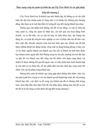 Thực trạng công tác quản trị nhân lực tại City View Hotel và các giải pháp
Sinh viên: Đào Thị Hà - Lớp: VH1003 44
Tiểu kết chương 2
City View Hotel tuy là khách sạn mới thành lập, hệ thống cơ sở vật chất
hiện đại đạt tiêu chuẩn quốc tế cùng một vị trí thuận lợi, không gian thoáng
đãng, đây thực sự là một địa điểm lý tưởng để mọi đối tượng khách lựa chọn.
Thông qua việc phân tích những vấn đề về lao động, cơ cấu tổ chức bộ
máy quản lý, công tác quản trị nhân lực, các kết quả của hoạt động kinh
doanh…ta có thể thấy với cơ cấu bộ máy tổ chức khoa học, lực lượng lao
động trẻ, có trình độ chuyên môn nghiệp vụ cao và được đào tạo để làm việc
theo một dây chuyền chuyên môn hoá tạo hiệu quả cao, khách sạn đã đạt
được những thành tựu đáng mừng: công suất sử dụng buồng phòng ở mức cao
và ổn định, nguồn khách của khách sạn chủ yếu là khách du lịch theo đoàn
hay khách nước ngoài đến Hải Phòng công tác lâu dài, thường lưu trú dài hạn
và gắn bó với khách sạn, đời sống cán bộ nhân viên ngày càng được cải
thiện.Có được những kết quả đó ngoài việc có một chiến lược kinh doanh hợp
lý còn nhờ có sự đoàn kết, nỗ lực phấn đấu của ban lãnh đạo cùng toàn thể
nhân viên các bộ phận trong khách sạn.
Nhưng bên canh đó khách sạn cũng gặp phải những khó khăn: chịu sức
ép cạnh tranh lớn về giá cả với các khách sạn đã thành lập trước đó, thị trường
khách hạn chế…các dịch vụ bổ sung của khách sạn đã có nhưng chất lượng
kém, kém hấp dẫn, đơn điệu.Vấn đề cần khắc phục những hạn chế đó ra sao
thì đó sẽ là nội dung cơ bản được đề cập đến trong chương 3.
 