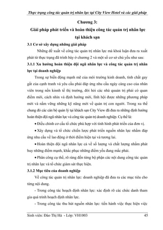 Thực trạng công tác quản trị nhân lực tại City View Hotel và các giải pháp
Sinh viên: Đào Thị Hà - Lớp: VH1003 45
Chương 3:
Giải pháp phát triển và hoàn thiện công tác quản trị nhân lực
tại khách sạn
3.1 Cơ sở xây dựng những giải pháp
Những đề xuất về công tác quản trị nhân lực mà khoá luận đưa ra xuất
phát từ thực trạng đã trình bày ở chương 2 và một số cơ sở chủ yếu như sau:
3.1.1 Xu hướng hoàn thiện đội ngũ nhân lực và công tác quản trị nhân
lực tại doanh nghiệp
Trong sự biến động mạnh mẽ của môi trường kinh doanh, tính chất gay
gắt của cạnh tranh và yêu cầu phải đáp ứng nhu cầu ngày càng cao của nhân
viên trong nền kinnh tế thị trường, đòi hỏi các nhà quuản trị phải có quan
điểm mới, cách nhìn và định hướng mới, lĩnh hội được những phương pháp
mới và nắm vững những kỹ năng mới về quản trị con người. Trong xu thế
chung đó các cán bộ quản lý tại khách sạn City View đã đưa ra những định hướng
hoàn thiện đội ngũ nhân lực và công tác quản trị doanh nghiệp. Cụ thể là:
Điều chỉnh cơ cấu tổ chức phù hợp với tình hình phát triển của đơn vị.
Xây dựng và tổ chức chiến lược phát triển nguồn nhân lực nhằm đáp
ứng nhu cầu về lao động ở thời điểm hiện tại và tương lai.
Hoàn thiện đội ngũ nhân lực cả về số lượng và chất lượng nhằm phát
huy những điểm mạnh, khắc phục những điểm yếu đang mắc phải.
Phân công cụ thể, rõ ràng đến từng bộ phận các nội dung công tác quản
trị nhân lực và tổ chức giám sát thực hiện.
3.1.2 Mục tiêu của doanh nghiệp
Về công tác quản trị nhân lực: doanh nghiệp đã đưa ra các mục tiêu cho
từng nội dung.
- Trong công tác hoạch định nhân lực: xác định rõ các chức danh tham
gia quá trình hoạch định nhân lực.
- Trong công tác thu hút nguồn nhân lực: tiến hành việc thực hiện việc
 