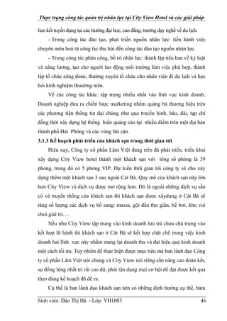 Thực trạng công tác quản trị nhân lực tại City View Hotel và các giải pháp
Sinh viên: Đào Thị Hà - Lớp: VH1003 46
lien kết tuyển dụng tại các trường đại học, cao đẳng, trường dạy nghề về du lịch.
- Trong công tác đào tạo, phát triển nguồn nhân lực: tiến hành việc
chuyên môn hoá từ công tác thu hút đến công tác đào tạo nguồn nhân lực.
- Trong công tác phân công, bố trí nhân lực: thành lập tiểu ban về kỷ luật
và nâng lương, tạo cho người lao động môi trường làm việc phù hợp, thành
lập tổ chức công đoàn, thường xuyên tổ chức cho nhân viên đi du lịch và học
hỏi kinh nghiệm thuường niên.
Về các công tác khác: tập trung nhiều nhất vào lĩnh vực kinh doanh.
Doanh nghiệp đưa ra chiến lược marketing nhằm quảng bá thương hiệu trên
các phương tiện thông tin đại chúng như qua truyền hình, báo, đài, tạp chí
đồng thời xây dựng hệ thống biển quảng cáo tại nhiều điểm trên một địa bàn
thành phố Hải Phòng và các vùng lân cận.
3.1.3 Kế hoạch phát triển của khách sạn trong thời gian tới
Hiện nay, Công ty cổ phần Lâm Việt đang trên đà phát triển, triển khai
xây dựng City View hotel thành một khách sạn với tổng số phòng là 39
phòng, trong đó có 5 phòng VIP. Dự kiến thời gian tới công ty sẽ cho xây
dựng thêm một khách sạn 3 sao ngoài Cát Bà. Quy mô của khách sạn này lớn
hơn City View và dịch vụ được mở rộng hơn. Đó là ngoài những dịch vụ sẵn
có và truyền thống của khách sạn thì khách sạn được xâydựng ở Cát Bà sẽ
tăng số lượng các dịch vụ bổ sung: massa, gội đầu thư giãn, bể bơi, khu vui
chơi giải trí….
Nếu như City View tập trung vào kinh doanh lưu trú chưa chú trọng vào
kết hợp lữ hành thì khách sạn ở Cát Bà sẽ kết hợp chặt chẽ trong việc kinh
doanh hai lĩnh vực này nhằm mang lại doanh thu và đạt hiệu quả kinh doanh
một cách tối ưu. Tuy nhiên để thực hiện được mục tiêu mà ban lãnh đạo Công
ty cổ phần Lâm Việt nói chung và City View nói riêng cần nâng cao đoàn kết,
sự đồng lòng nhất trí rất cao độ, phải tận dụng mọi cơ hội để đạt được kết quả
theo đúng kế hoạch đã đề ra.
Cụ thể là ban lãnh đạo khách sạn nên có những định hướng cụ thể, bám
 