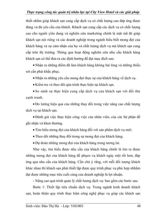 Thực trạng công tác quản trị nhân lực tại City View Hotel và các giải pháp
Sinh viên: Đào Thị Hà - Lớp: VH1003 48
thiết nhằm giúp khách sạn cung cấp dịch vụ có chất lượng cao đáp ứng được
đúng và đủ yêu cầu của khách. Khách sạn cung cấp các dịch vụ có chất lượng
cao cho người yiêu dung và nghiên cứu marketing chính là mật mã đẻ giúp
khách sạn nói riêng và các doanh nghiệp trong ngành hiểu biết mong đợi của
khách hàng và sự cảm nhận của họ và chất lượng dịch vụ mà khách sạn cung
cấp trên thị trường. Thông qua hoạt động nghiên cứu nhu cầu khách hàng
khách sạn có thể đưa ra các định hướng để đạt mục đích sau:
Nhận ra những điểm đã làm khách hàng không hài lòng và những thiếu
sót cần phải khắc phục.
Nhận ra những yêu cầu mong đợi thực sự của khách hàng về dịch vụ.
Kiểm tra và theo dõi qúa trình thực hiện tại khách sạn.
So sánh sự thực hiện cung cấp dịch vụ của khách sạn với đối thủ
cạnh tranh.
Đo lường hiệu quả của những thay đổi trong việc nâng cao chất lượng
dịch vụ tại khách sạn.
Đánh giá việc thực hiện công việc của nhân viên, của các bộ phận để
ghi nhận và khen thưởng.
Tìm hiểu mong đợi của khách hàng đối với sản phẩm dịch vụ mới.
Theo dõi những thay đổi trong sự mong đợi của khách hàng.
Dự đoán những mong đợi của khách hàng trong tương lai.
Như vậy, tìm hiểu được nhu cầu của khách hàng chính là tìm ra được
những mong đợi của khách hàng để phụcn vụ khách ngày một tốt hơn, đáp
ứng qua nhu cầu của khách hàng. Cần chú ý rằng, với mỗi đối tượng khách
khác nhau thì khách sạn phải thiết lập được quy trình phục vụ phù hợp nhhằm
đạt được những mục tiêu cuối cùng của doanh nghiệp là lợi nhuận.
- Nâng cao quá trình quản lý chất lượng dịch vụ: bao gồm các bước sau:
Bước 1: Thiết lập tiêu chuẩn dịch vụ: Trong ngành kinh doanh khách
sạn, hoàn thiện quy trình thực hiện công nghệ phục vụ giúp các khách sạn
 