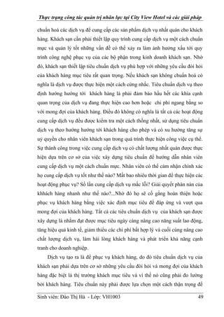 Thực trạng công tác quản trị nhân lực tại City View Hotel và các giải pháp
Sinh viên: Đào Thị Hà - Lớp: VH1003 49
chuẩn hoá các dịch vụ để cung cấp các sản phẩm dịch vụ nhất quán cho khách
hàng. Khách sạn cần phải thiết lập quy trình cung cấp dịch vụ một cách chuẩn
mực và quản lý tốt những vấn đề có thể xảy ra làm ảnh hưởng xấu tới quy
trình công nghệ phục vụ của các bộ phận trong kinh doanh khách sạn. Nhờ
đó, khách sạn thiết lập tiêu chuẩn dịch vụ phù hợp với những yêu cầu đòi hỏi
của khách hàng mục tiêu rất quan trọng. Nếu khách sạn không chuẩn hoá có
nghĩa là dịch vụ được thực hiện một cách cứng nhắc. Tiêu chuẩn dịch vụ theo
định hướng hướng tới khách hàng là phải đảm bảo hầu hết các khía cạnh
quan trọng của dịch vụ đang thực hiện cao hơn hoặc chi phí ngang bằng so
với mong đợi của khách hàng. Điều đó không có nghĩa là tất cả các hoạt động
cung cấp dịch vụ đều được kiểm tra một cách thống nhất, sử dụng tiêu chuẩn
dịch vụ theo hướng hướng tới khách hàng cho phép và có xu hướng tăng sự
uỷ quyền cho nhân viên khách sạn trong quá trình thực hiện công việc cụ thể.
Sự thành công trong việc cung cấp dịch vụ có chất lượng nhất quán được thực
hiện dựa trên cơ sở của việc xây dựng tiêu chuẩn để hướng dẫn nhân viên
cung cấp dịch vụ một cách chuẩn mực. Nhân viên có thể cảm nhận chính xác
họ cung cấp dịch vụ tốt như thế nào? Mất bao nhiêu thời gian để thực hiện các
hoạt động phục vụ? Số lần cung cấp dịch vụ mắc lỗi? Giải quyết phàn nàn của
khhách hàng nhanh như thế nào?...Nhờ đó họ sẽ cố gắng hoàn thiện hoặc
phục vụ khách hàng bằng việc xác định mục tiêu để đáp ứng và vượt qua
mong đợi của khách hàng. Tất cả các tiêu chuẩn dịch vụ của khách sạn được
xây dựng là nhằm đạt được mục tiêu ngày càng nâng cao năng suất lao động,
tăng hiệu quả kinh tế, giảm thiểu các chi phí bất hợp lý và cuối cùng nâng cao
chất lượng dịch vụ, làm hài lòng khách hàng và phát triển khả năng cạnh
tranh cho doanh nghiệp.
Dịch vụ tạo ra là để phục vụ khách hàng, do đó tiêu chuẩn dịch vụ của
khách sạn phải dựa trên cơ sở những yêu cầu đòi hỏi và mong đợi của khách
hàng đặc biệt là thị trường khách mục tiêu và vì thế nó cũng phải đo lường
bởi khách hàng. Tiêu chuẩn này phải được lựa chọn một cách thận trọng để
 