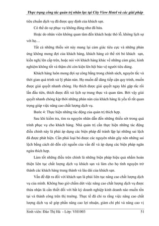 Thực trạng công tác quản trị nhân lực tại City View Hotel và các giải pháp
Sinh viên: Đào Thị Hà - Lớp: VH1003 51
tiêu chuẩn dịch vụ đã được quy định của khách sạn.
Có thể do sự phục vụ không đúng như đã hứa.
Hoặc do nhân viên không quan tâm đến khách hoặc thô lỗ, không lịch sự
với họ…
Tất cả những thiếu sót này mang lại cảm giác tiêu cực và những phản
ứng không mong đợi của khách hàng, khách hàng có thể rời bỏ khách sạn,
kiến nghị lên cấp trên, hoặc nói với khách hàng khác về những cảm giác, kinh
nghiệm không tốt và thậm chí còn kiện lên hội bảo vệ người tiêu dùng.
Khách hàng luôn mong đợi sự công bằng trong chính sách, nguyên tắc và
thời gian quá trình xử lý phàn nàn. Họ muốn dễ dàng tiếp cận quy trình, muốn
được giải quyết nhanh chóng. Họ thích được giải quyết ngay khi gặp rắc rối
lần đầu tiên, thích được đối xử lịch sự trung thực và quan tâm. Bởi vậy giải
quyết nhanh chóng kịp thời những phàn nàn của khách hàng là yếu tố rất quan
trọng giúp việc nâng cao chất lượng dịch vụ.
Bước 4: Thực hiện những tác động của quản trị thích hợp.
Sau khi kiểm tra, tìm ra nguyên nhân dẫn đến những thiếu sót trong quá
trình phục vụ cho khách hàng. Nhà quản trị cần thực hiện những tác động
điều chỉnh này là phải áp dụng các biện pháp để tránh lặp lại những sai lệch
đã được phát hiện. Cần phải loại bỏ được các nguyên nhân gây nên những sai
lệch bằng cách dò đến cội nguồn của vấn đề và áp dụng các biện pháp ngăn
ngừa thích hợp.
Làm tốt những điều trên chính là những biện pháp hiệu quả nhằm hoàn
thiện liên tục chất lượng dịch vụ khách sạn và làm cho họ tình nguyện trở
thành các khách hàng trung thành và lâu dài của khách sạn.
Vấn đề đặt ra đối với khách sạn là phải liên tục nâng cao chất lượng dịch
vụ của mình. Không bao giờ chấm dứt việc nâng cao chất lượng dịch vụ được
thừa nhận là cần thiết đối với bất kỳ doanh nghiệp kinh doanh nào muốn tồn
tại và thành công trên thị trường. Thực tế đã chỉ ra rằng việc nâng cao chất
lượng dịch vụ sẽ góp phần nâng cao lợi nhuận, giảm chi phí và nâng cao vị
 