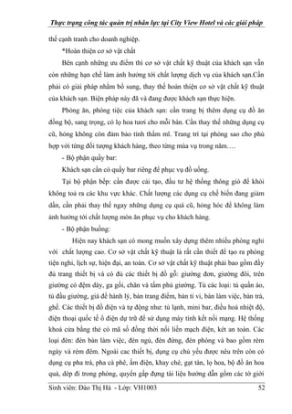 Thực trạng công tác quản trị nhân lực tại City View Hotel và các giải pháp
Sinh viên: Đào Thị Hà - Lớp: VH1003 52
thế cạnh tranh cho doanh nghiệp.
*Hoàn thiện cơ sở vật chất
Bên cạnh những ưu điểm thì cơ sở vật chất kỹ thuật của khách sạn vẫn
còn những hạn chế làm ảnh hưởng tới chất lượng dịch vụ của khách sạn.Cần
phải có giải pháp nhằm bổ sung, thay thế hoàn thiện cơ sở vật chất kỹ thuật
của khách sạn. Biện pháp này đã và đang được khách sạn thực hiện.
Phòng ăn, phòng tiệc của khách sạn: cần trang bị thêm dụng cụ đồ ăn
đồng bộ, sang trọng, có lọ hoa tươi cho mỗi bàn. Cần thay thế những dụng cụ
cũ, hỏng không còn đảm bảo tính thẩm mĩ. Trang trí tại phòng sao cho phù
hợp với từng đối tượng khách hàng, theo từng mùa vụ trong năm….
- Bộ phận quầy bar:
Khách sạn cần có quầy bar riêng để phục vụ đồ uống.
Tại bộ phận bếp: cần được cải tạo, đầu tư hệ thống thông gió để khói
không toả ra các khu vực khác. Chất lượng các dụng cụ chế biến đang giảm
dần, cần phải thay thế ngay những dụng cụ quá cũ, hỏng hóc để không làm
ảnh hưởng tới chất lượng món ăn phục vụ cho khách hàng.
- Bộ phận buồng:
Hiện nay khách sạn có mong muốn xây dựng thêm nhiều phòng nghỉ
với chất lượng cao. Cơ sở vật chất kỹ thuật là rất cần thiết để tạo ra phòng
tiện nghi, lịch sự, hiện đại, an toàn. Cơ sở vật chất kỹ thuật phải bao gồm đầy
đủ trang thiết bị và có đủ các thiết bị đồ gỗ: giường đơn, giường đôi, trên
giường có đệm dày, ga gối, chăn và tấm phủ giường. Tủ các loại: tủ quần áo,
tủ đầu giường, giá để hành lý, bàn trang điểm, bàn ti vi, bàn làm việc, bàn trà,
ghế. Các thiết bị đồ điện và tự động như: tủ lạnh, mini bar, điều hoà nhiệt độ,
điện thoại quốc tế ổ điện dự trữ để sử dụng máy tính kết nối mạng. Hệ thống
khoá cửa bằng thẻ có mã số đồng thời nối liền mạch điện, két an toàn. Các
loại đèn: đèn bàn làm việc, đèn ngủ, đèn đứng, đèn phòng và bao gồm rèm
ngày và rèm đêm. Ngoài cac thiết bị, dụng cụ chủ yếu được nêu trên còn có
dụng cụ pha trà, pha cà phê, ấm điện, khay chè, gạt tàn, lọ hoa, bộ đồ ăn hoa
quả, dép đi trong phòng, quyển gấp đựng tài liệu hướng dẫn gồm các tờ giới
 