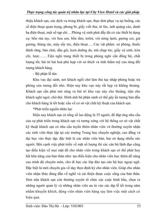 Thực trạng công tác quản trị nhân lực tại City View Hotel và các giải pháp
Sinh viên: Đào Thị Hà - Lớp: VH1003 53
thiệu khách sạn, các dịch vụ trong khách sạn, thực đơn phục vụ tại buồng, các
số điện thoại quan trọng, phong bì, giấy viết thư, tờ fax, ảnh quảng cáo, danh
bạ điện thoại, một số tạp chí….Phòng vệ sinh phải đầy đủ có các thiết bị dụng
cụ: bồn rửa tay, vòi hoa sen, bồn tắm, toilet, vòi nóng lạnh, gương soi, giá
gương, thùng rác, máy sấy tóc, điện thoại…. Các vật phẩm: xà phòng, thuốc
đánh răng, bàn chải, dầu gội, kem dưỡng da, mũ chụp tóc, giấy vệ sinh, kim
chỉ, lược…….Tiện nghi trang thiết bị trong phòng nghỉ cần đồng bộ, chất
lượng tốt, bài trí hài hoà phù hợp với sở thích và tính thẩm mỹ của từng đối
tượng khách hàng.
- Bộ phận lễ tân:
Khu vực đại sảnh, nơi khách ngồi chờ làm thủ tục nhập phòng hoặc trả
phòng còn tương đối nhỏ. Hiện nay khu vực này rất hẹp và không thoáng.
Khách sạn cần phải mở rộng và bài trí khu vực này cho thoáng, tiện cho
khách nghỉ ngơi, chờ đợi. Hình ảnh bộ phận sảnh có thể gây ấn tượng ban đầu
cho khách hàng là tốt hoặc xấu về cơ sở vật chất kỹ thuật của khách sạn.
*Phát triển nguồn nhân lực
Hiện nay khách sạn có tổng số lao động là 35 người, để đáp ứng nhu cầu
của sự phát triển trong khách sạn và tương xứng với hệ thống cơ sở vật chất
kỹ thuật khách sạn có nhu cầu tuyển thêm nhân viên và thường xuyên nhận
các sinh viên thực tập tại các trường Trung học chuyên nghiệp, cao đẳng và
đại học vào thực tập, đặc biệt là các nhân viên bàn, bar sử dụng nhiều sức
người. Bên cạnh việc phát triển về mặt số lượng thì các cán bộ lãnh đạo cũng
tạo điều kiện về mọi mặt để cho nhân viên trong khách sạn có thể phát huy
hết khả năng của bản thân như: tạo điều kiện cho nhân viên học thêm để nâng
cao trình độ chuyên môn, cho đi học các lớp đào tạo cán bộ học ngoại ngữ.
Đặc biệt là mời chuyên gia về dạy theo định kỳ cho nhân viên. Giúp cho nhân
viên nhận thức đúng đắn về nghề và cải thiện được cuộc sống của bản thân.
Hơn nữa khách sạn còn thường xuyên tổ chức các cuộc bình bầu, chọn ra
những người quản lý và những nhân viên ưu tú vào các dịp lễ tết trong năm
nhằm khuyến khích, động viên nhân viên hăng say làm việc một cách có
hiệu quả.
 