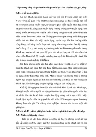 Thực trạng công tác quản trị nhân lực tại City View Hotel và các giải pháp
Sinh viên: Đào Thị Hà - Lớp: VH1003 54
3.2 Một số kinh nghiệm
Là một khách sạn mới thành lập vẫn còn non trẻ nên khách sạn City
View về vấn đề quản lý và phát triển nguồn nhân lực tại đây có nhiều hạn chế
từ cách tuyển dụng, tuyển chọn, sử dụng và phát triển nguồn nhân lực. Nhìn
từ góc độ quản lý, công đoạn tuyển dụng thường không được tuyển dụng theo
mong muốn. Điều này ta sẽ nhìn thấy rõ rang trong quy định được làm nhân
viên chính thức của khách sạn. Những yêu cầu tuyển dụng phải thong qua
nhiều thủ tục. Hơn nữa việc tuyển dụng, tuyển chọn hầu hết thường thiếu
công bằng và không tuyển được đối tượng như mong muốn. Do thị trường
tuyển dụng bó hẹp, đối tượng tuyển dụng phần lớn là con ông cháu cha trong
khách sạn hay nơi có mối quan hệ quen biết và tạo dựng cơ chế xin- cho, chứ
chưa chắc đã có trình độ chuyên môn hay tay nghề tốt. Đây cũng là vấn đề bất
cập ở nhiều doanh nghiệp Việt Nam.
Sử dụng chuyên môn còn hạn chế: trước tiên về mặt cơ sở vật chất kỹ
thuật tại khách sạn chưa đáp ứng được hết khả năng của nhân viên hoặc nhân
viên chưa có khả năng sử dụng trang thiết bị kỹ thuật. Ví dụ nhân viên lễ tân
sử dụng chưa thành thạo máy tính. Một số nhân viên không phải là những
người học chuyên ngành du lịch nên thiếu những kiến thức cơ bản của ngành
khách sạn. Nhìn chung sự chuyên nghiệp trong du lịch không cao.
Chế độ đãi ngộ phụ thuộc lớn vào tình hình kinh doanh của khách sạn,
không khuyến khích người lao động dẫn đến việc phát triển nguồn nhân lực
rất nhiều bất cập, hệ số luân chuyển lao động trong khách sạn là lớn. Việc
hoạch định nguồn nhân lực gặp nhiều khó khăn. Đời sống của người lao động
không được dư giả. Từ những kinh nghiệm trên em xin đưa ra một vài
giải pháp.
3.3 Một số đề xuất và giải pháp hoàn thiện và phát triển nguồn nhân lực
3.3.1 Những giải pháp chung
Trên cơ sở vận dụng những kiến thức đã học và những hiểu biết ban
đầu về khách sạn City View, qua thời gian ngắn thực tập tại khách sạn em xin
 