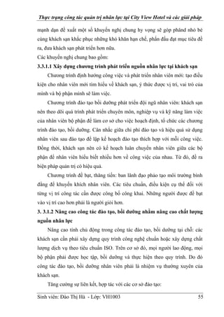 Thực trạng công tác quản trị nhân lực tại City View Hotel và các giải pháp
Sinh viên: Đào Thị Hà - Lớp: VH1003 55
mạnh dạn đề xuất một số khuyến nghị chung hy vọng sẽ góp phând nhỏ bé
cùng khách sạn khắc phục những khó khăn hạn chế, phấn đấu đạt mục tiêu đề
ra, đưa khách sạn phát triển hơn nữa.
Các khuyến nghị chung bao gồm:
3.3.1.1 Xây dựng chương trình phát triển nguồn nhân lực tại khách sạn
Chưong trình định hướng công việc và phát triển nhân viên mới: tạo điều
kiện cho nhân viên mới tìm hiểu về khách sạn, ý thức được vị trí, vai trò của
mình và bộ phận mình sẽ làm việc.
Chương trình đào tạo bồi dưỡng phát triển đội ngũ nhân viên: khách sạn
nên theo dõi quá trình phát triển chuyên môn, nghiệp vụ và kỹ năng làm việc
của nhân viên bộ phận để làm cơ sở cho việc hoạch định, tổ chức các chương
trình đào tạo, bồi dưỡng. Cân nhắc giữa chi phí đào tạo và hiệu quả sử dụng
nhân viên sau đào tạo để lập kế hoạch đào tạo thích hợp với mỗi công việc.
Đồng thời, khách sạn nên có kế hoạch luân chuyển nhân viên giữa các bộ
phận để nhân viên hiểu biết nhiều hơn về công việc của nhau. Từ đó, đề ra
biện pháp quản trị có hiệu quả.
Chương trình đề bạt, thăng tiến: ban lãnh đạo phảo tạo môi trường bình
đẳng để khuyến khích nhân viên. Các tiêu chuẩn, điều kiện cụ thể đối với
từng vị trí công tác cần được công bố công khai. Những người được đề bạt
vào vị trí cao hơn phải là người giỏi hơn.
3. 3.1.2 Nâng cao công tác đào tạo, bồi dưỡng nhằm nâng cao chất lượng
nguồn nhân lực
Nâng cao tính chủ động trong công tác đào tạo, bồi dưỡng tại chỗ: các
khách sạn cần phải xây dựng quy trình công nghệ chuẩn hoặc xây dựng chất
lượng dịch vụ theo tiêu chuẩn ISO. Trên cơ sở đó, mọi người lao động, mọi
bộ phận phải được học tập, bồi dưỡng và thực hiện theo quy trình. Do đó
công tác đào tạo, bồi dưỡng nhân viên phải là nhiệm vụ thường xuyên của
khách sạn.
Tăng cường sự liên kết, hợp tác với các cơ sở đào tạo:
 