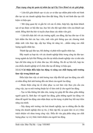 Thực trạng công tác quản trị nhân lực tại City View Hotel và các giải pháp
Sinh viên: Đào Thị Hà - Lớp: VH1003 56
+ Liên kết giữa khách sạn và các cơ sở đào tạo nhằm phát triển mô hình
đào tạo tại các doanh nghiệp theo đơn đặt hàng. Đây là mô hình đào tạo tiết
kiệm và hiệu quả.
+ Mở rộng quan hệ và gắn bó với các tổ chức, hiệp hội, tập đoàn khách
sạn sẽ tạo được cơ hội đào tạo, học hỏi cho đội ngũ nhân viên của khách sạn
mình. Đồng thời thu hút và tuyển chọn được các nhân viên giỏi.
+ Liên kết chặt chẽ với các trường nghề, cao đẳng, đại học đào tạo về du
lịch nhằm thu hút các học viên, sinh viên giỏi thông qua các chương trình
nhận sinh viên thực tập, cấp học bổng tài năng trẻ….nhằm nâng cao chất
lượng nguồn nhân lực.
Thành lập quỹ đào tạo, bồi dưỡng và phát triển nguồn nhân lực.
Đẩy mạnh sự hợp tác với các doanh nghiệp khác trong công tác đào tạo:
trong ngành du lịch Hải Phòng còn tồn tại nhiều doanh nghiệp vừa và nhỏ nên
hạn chế khả năng tự tổ chức đào tạo, bồi dưỡng. Do đó sự liên kết, hợp tác
của nhiều doanh nghiệp sẽ tổ chức đào tạo dễ dàng và hiệu quả.
3.3.1.3 Cải thiện điều kiện lao động và nâng cao chất lượng môi trường
làm việc trong khách sạn
Điều kiện làm việc có ảnh hưởng trực tiếp đến kết quả lao động của mỗi
cá nhân đồng thời ảnh hưởng đến sức khoẻ của người lao động.
- Hoàn thiện công tác tổ chức phục vụ nơi làm việc theo yêu cầu của
công việc, tạo ra môi trường thuận lợi về tâm sinh lý cho người lao động.
- Tạo ra bầu không khí dân chủ, tương trợ giúp đỡ lẫn nhau giữa những
người quản lý, lãnh đạo với người lao động, giữa những người lao động với
nhau để người lao động cảm nhận được sự tôn trọng và phát huy hết mọi tiềm
năng của mình.
- Xây dựng môi trường văn hoá doanh nghiệp, tạo ra những dấu ấn đặc
trưng cho doanh nghiệp như uy tín, ý thức tập thể, sự quan tâm và có ý thức
trách nhiệm với nhau trong công việc. Điều đó vừa góp phần nâng cao chất
lượng phục vụ và ý thức trách nhiệm của người lao động.
 