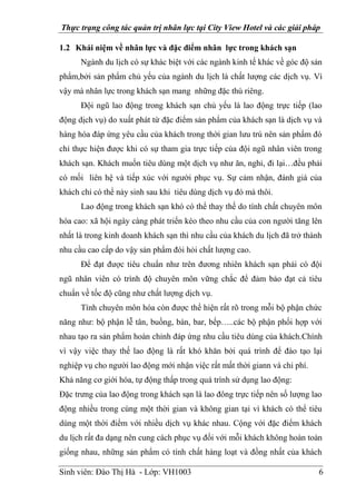 Thực trạng công tác quản trị nhân lực tại City View Hotel và các giải pháp
Sinh viên: Đào Thị Hà - Lớp: VH1003 6
1.2 Khái niệm về nhân lực và đặc điểm nhân lực trong khách sạn
Ngành du lịch có sự khác biệt với các ngành kinh tế khác về góc độ sản
phẩm,bởi sản phẩm chủ yếu của ngành du lịch là chất lượng các dịch vụ. Vì
vậy mà nhân lực trong khách sạn mang những đặc thù riêng.
Đội ngũ lao động trong khách sạn chủ yếu là lao động trực tiếp (lao
động dịch vụ) do xuất phát từ đặc điểm sản phẩm của khách sạn là dịch vụ và
hàng hóa đáp ứng yêu cầu của khách trong thời gian lưu trú nên sản phẩm đó
chỉ thực hiện được khi có sự tham gia trực tiếp của đội ngũ nhân viên trong
khách sạn. Khách muốn tiêu dùng một dịch vụ như ăn, nghỉ, đi lại…đều phải
có mối liên hệ và tiếp xúc với người phục vụ. Sự cảm nhận, đánh giá của
khách chỉ có thể nảy sinh sau khi tiêu dùng dịch vụ đó mà thôi.
Lao động trong khách sạn khó có thể thay thế do tính chất chuyên môn
hóa cao: xã hội ngày càng phát triển kéo theo nhu cầu của con người tăng lên
nhất là trong kinh doanh khách sạn thì nhu cầu của khách du lịch đã trở thành
nhu cầu cao cấp do vậy sản phẩm đòi hỏi chất lượng cao.
Để đạt được tiêu chuẩn như trên đương nhiên khách sạn phải có đội
ngũ nhân viên có trình độ chuyên môn vững chắc để đảm bảo đạt cả tiêu
chuẩn về tốc độ cũng như chất lượng dịch vụ.
Tính chuyên môn hóa còn được thể hiện rất rõ trong mỗi bộ phận chức
năng như: bộ phận lễ tân, buồng, bàn, bar, bếp…..các bộ phận phối hợp với
nhau tạo ra sản phẩm hoàn chỉnh đáp ứng nhu cầu tiêu dùng của khách.Chính
vì vậy việc thay thế lao động là rất khó khăn bởi quá trình để đào tạo lại
nghiệp vụ cho người lao động mới nhận việc rất mất thời giann và chi phí.
Khả năng cơ giới hóa, tự động thấp trong quá trình sử dụng lao động:
Đặc trưng của lao động trong khách sạn là lao đông trực tiếp nên số lượng lao
động nhiều trong cùng một thời gian và không gian tại vì khách có thể tiêu
dùng một thời điểm với nhiều dịch vụ khác nhau. Cộng với đặc điểm khách
du lịch rất đa dạng nên cung cách phục vụ đối với mỗi khách không hoàn toàn
giống nhau, những sản phẩm có tính chất hàng loạt và đồng nhất của khách
 