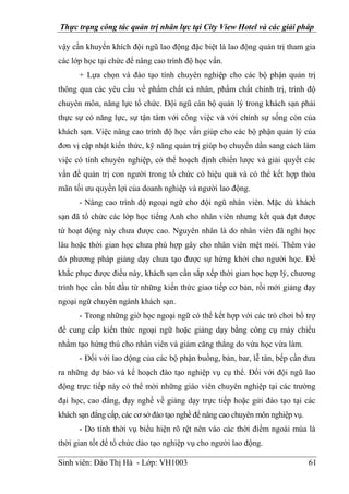 Thực trạng công tác quản trị nhân lực tại City View Hotel và các giải pháp
Sinh viên: Đào Thị Hà - Lớp: VH1003 61
vậy cần khuyến khích đội ngũ lao động đặc biệt là lao động quản trị tham gia
các lớp học tại chức để nâng cao trình độ học vấn.
+ Lựa chọn và đào tạo tính chuyên nghiệp cho các bộ phận quản trị
thông qua các yêu cầu về phẩm chất cá nhân, phẩm chất chính trị, trình độ
chuyên môn, năng lực tổ chức. Đội ngũ cán bộ quản lý trong khách sạn phải
thực sự có năng lực, sự tận tâm với công việc và với chính sự sống còn của
khách sạn. Việc nâng cao trình độ học vấn giúp cho các bộ phận quản lý của
đơn vị cập nhật kiến thức, kỹ năng quản trị giúp họ chuyển dần sang cách làm
việc có tính chuyên nghiệp, có thể hoạch định chiến lược và giải quyết các
vấn đề quản trị con người trong tổ chức có hiệu quả và có thể kết hợp thỏa
mãn tối ưu quyền lợi của doanh nghiệp và người lao động.
- Nâng cao trình độ ngoại ngữ cho đội ngũ nhân viên. Mặc dù khách
sạn đã tổ chức các lớp học tiếng Anh cho nhân viên nhưng kết quả đạt được
từ hoạt động này chưa được cao. Nguyên nhân là do nhân viên đã nghỉ học
lâu hoặc thời gian học chưa phù hợp gây cho nhân viên mệt mỏi. Thêm vào
đó phương pháp giảng dạy chưa tạo được sự hứng khởi cho người học. Để
khắc phục được điều này, khách sạn cần sắp xếp thời gian học hợp lý, chương
trình học cần bắt đầu từ những kiến thức giao tiếp cơ bản, rồi mới giảng dạy
ngoại ngữ chuyên ngành khách sạn.
- Trong những giờ học ngoại ngữ có thể kết hợp với các trò chơi bổ trợ
để cung cấp kiến thức ngoại ngữ hoặc giảng dạy bằng công cụ máy chiếu
nhằm tạo hứng thú cho nhân viên và giảm căng thẳng do vừa học vừa làm.
- Đối với lao động của các bộ phận buồng, bàn, bar, lễ tân, bếp cần đưa
ra những dự báo và kế hoạch đào tạo nghiệp vụ cụ thể. Đối với đội ngũ lao
động trực tiếp này có thể mời những giáo viên chuyên nghiệp tại các trường
đại học, cao đẳng, dạy nghề về giảng dạy trực tiếp hoặc gửi đào tạo tại các
khách sạn đẳng cấp, các cơ sở đào tạo nghề để nâng cao chuyên môn nghiệp vụ.
- Do tính thời vụ biểu hiện rõ rệt nên vào các thời điểm ngoài mùa là
thời gian tốt để tổ chức đào tạo nghiệp vụ cho người lao động.
 