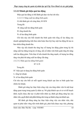 Thực trạng công tác quản trị nhân lực tại City View Hotel và các giải pháp
Sinh viên: Đào Thị Hà - Lớp: VH1003 63
3.3.2.5 Đánh giá hiệu quả lao động
Hiệu quả lao động có thể đánh giá dựa vào hai chỉ tiêu:
3.3.2.5.1 Năng suất lao động bình quân:
Có thể đánh giá với công thức; H=D/N
Trong đó:
H: năng suất lao động bình quân
D: tổng doanh thu
N: số lao động bình quân
Chỉ tiêu này cho biết doanh thu bình quân trên tổng số lao động của
doanh nghiệp(thường tính theo năm hoặc theo kỳ) hay một lao động thì tạo ra
bao nhiêu đông doanh thu.
Như vậy nếu doanh thu tăng hay số lượng lao động giảm trong kỳ thì
năng suất lao động trong kỳ sẽ tăng, nếu số nhân viên bình quân tăng thì năng
suất lao động giảm. Trên thực tế nếu doanh thu tăng mạnh, số lượng lao đông
tăng vừa phải thì năng suất lao động vẫn tăng.
3.3.2.5.2 Hiệu quả lao động bình quân:
H’=L/N
Trong đó:
H’: hiệu quả sử dụng lao động binh quân
L: tổng lợi nhuận
N: số lao động bình quân
Chỉ tiêu này cho biết cứ mỗi người trong khách sạn làm ra bình quân bao
nhiêu lợi nhuận.
Đánh giá năng lực thực hiện công việc của từng nhân viên là một hoạt
động quan trọng trong quản lý nhân sự. Nó giúp khách sạn có cơ sở để hoạch
định, tuyển chọn, đào tạo và phát triển nhân sự, đánh giá đúng năng lực của
nhân viên, quyết định một phần không nhỏ trong sự thành công của khách sạn.
Để đánh giá đúng năng lực thực hiện công việc của nhân viên, nhà
quản trị phải nắm vững tiến trình đánh giá, phải hiểu được mục tiêu, phương
 