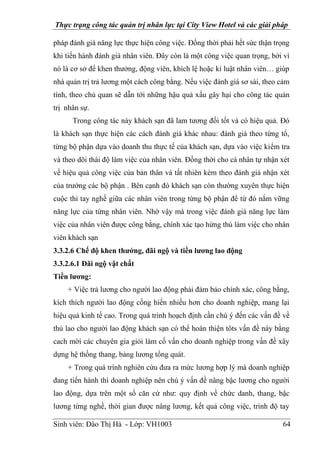 Thực trạng công tác quản trị nhân lực tại City View Hotel và các giải pháp
Sinh viên: Đào Thị Hà - Lớp: VH1003 64
pháp đánh giá năng lực thực hiện công việc. Đồng thời phải hết sức thận trọng
khi tiến hành đánh giá nhân viên. Đây còn là một công việc quan trọng, bởi vì
nó là cơ sở để khen thưởng, động viên, khích lệ hoặc kỉ luật nhân viên… giúp
nhà quản trị trả lương một cách công bằng. Nếu việc đánh giá sơ sài, theo cảm
tính, theo chủ quan sẽ dẫn tới những hậu quả xấu gây hại cho công tác quản
trị nhân sự.
Trong công tác này khách sạn đã lam tương đối tốt và có hiệu quả. Đó
là khách sạn thực hiện các cách đánh giá khác nhau: đánh giá theo từng tổ,
từng bộ phận dựa vào doanh thu thực tế của khách sạn, dựa vào việc kiểm tra
và theo dõi thái độ làm việc của nhân viên. Đồng thời cho cá nhân tự nhận xét
về hiệu quả công việc của bản thân và tất nhiên kèm theo đánh giá nhận xét
của trưởng các bộ phận . Bên cạnh đó khách sạn còn thường xuyên thực hiện
cuộc thi tay nghề giữa các nhân viên trong từng bộ phận để từ đó nắm vững
năng lực của từng nhân viên. Nhờ vậy mà trong việc đánh giá năng lực làm
việc của nhân viên được công bằng, chính xác tạo hứng thú làm việc cho nhân
viên khách sạn
3.3.2.6 Chế độ khen thưởng, đãi ngộ và tiền lương lao động
3.3.2.6.1 Đãi ngộ vật chất
Tiền lương:
+ Việc trả lương cho người lao động phải đảm bảo chính xác, công bằng,
kích thích người lao động cống hiến nhiều hơn cho doanh nghiệp, mang lại
hiệu quả kinh tế cao. Trong quá trình hoạch định cần chú ý đến các vấn đề về
thù lao cho người lao động khách sạn có thể hoàn thiện tôts vấn đề này bằng
cach mời các chuyên gia giỏi làm cố vấn cho doanh nghiệp trong vấn đề xây
dựng hệ thống thang, bảng lương tổng quát.
+ Trong quá trình nghiên cứu đưa ra mức lương hợp lý mà doanh nghiệp
đang tiến hành thì doanh nghiệp nên chú ý vấn đề nâng bậc lương cho người
lao động, dựa trên một số căn cứ như: quy định về chức danh, thang, bậc
lương từng nghề, thời gian được nâng lương, kết quả công việc, trình độ tay
 