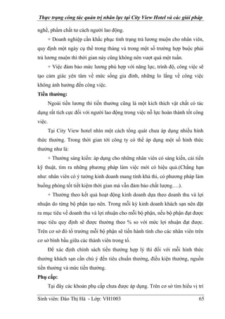 Thực trạng công tác quản trị nhân lực tại City View Hotel và các giải pháp
Sinh viên: Đào Thị Hà - Lớp: VH1003 65
nghề, phẩm chất tư cách người lao động.
+ Doanh nghiệp cần khắc phục tình trạng trả lương muộn cho nhân viên,
quy định một ngày cụ thể trong tháng và trong một số trường hợp buộc phải
trả lương muộn thì thời gian này cũng không nên vượt quá một tuần.
+ Việc đảm bảo mức lương phù hợp với năng lực, trình độ, công việc sẽ
tạo cảm giác yên tâm về mức sống gia đình, những lo lắng về công việc
không ảnh hưởng đến công việc.
Tiền thưởng:
Ngoài tiền lương thì tiền thưởng cũng là một kích thích vật chất có tác
dụng rất tích cực đối với người lao động trong việc nỗ lực hoàn thành tốt công
việc.
Tại City View hotel nhìn một cách tổng quát chưa áp dụng nhiều hình
thức thưởng. Trong thời gian tới công ty có thể áp dụng một số hình thức
thưởng như là:
+ Thưởng sáng kiến: áp dụng cho những nhân viên có sáng kiến, cải tiến
kỹ thuật, tìm ra những phương pháp làm việc mới có hiệu quả.(Chẳng hạn
như: nhân viên có ý tưởng kinh doanh mang tính khả thi, có phương pháp làm
buồng phòng tốt tiết kiệm thời gian mà vẫn đảm bảo chất lượng….).
+ Thưởng theo kết quả hoạt động kinh doanh dựa theo doanh thu và lợi
nhuận do từng bộ phận tạo nên. Trong mỗi kỳ kinh doanh khách sạn nên đặt
ra mục tiêu về doanh thu và lợi nhuận cho mỗi bộ phận, nếu bộ phận đạt được
mục tiêu quy định sẽ được thưởng theo % so với mức lợi nhuận đạt được.
Trên cơ sở đó tổ trưởng mỗi bộ phận sẽ tiến hành tính cho các nhân viên trên
cơ sở bình bầu giữa các thành viên trong tổ.
Để xác định chính sách tiền thưởng hợp lý thì đối với mỗi hình thức
thưởng khách sạn cần chú ý đến tiêu chuẩn thưởng, điều kiện thưởng, nguồn
tiền thưởng và mức tiền thưởng.
Phụ cấp:
Tại đây các khoản phụ cấp chưa được áp dụng. Trên cơ sở tìm hiểu vị trí
 