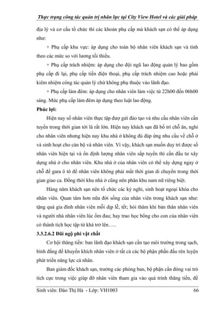 Thực trạng công tác quản trị nhân lực tại City View Hotel và các giải pháp
Sinh viên: Đào Thị Hà - Lớp: VH1003 66
địa lý và cơ cấu tổ chức thì các khoản phụ cấp mà khách sạn có thể áp dụng
như:
+ Phụ cấp khu vực: áp dụng cho toàn bộ nhân viên khách sạn và tính
theo các mức so với lương tối thiểu.
+ Phụ cấp trách nhiệm: áp dụng cho đội ngũ lao động quản lý bao gồm
phụ cấp đi lại, phụ cấp tiền điện thoại, phụ cấp trách nhiệm cao hoặc phải
kiêm nhiệm công tác quản lý chứ không phụ thuộc vào lãnh đạo.
+ Phụ cấp làm đêm: áp dụng cho nhân viên làm việc từ 22h00 đến 06h00
sáng. Mức phụ cấp làm đêm áp dụng theo luật lao động.
Phúc lợi:
Hiện nay số nhân viên thực tập đượ gửi đào tạo và nhu cầu nhân viên cần
tuyển trong thời gian tới là rất lớn. Hiện nay khách sạn đã bố trí chỗ ăn, nghỉ
cho nhân viên nhưng hiện nay khu nhà ở không đủ đáp ứng nhu cầu về chỗ ở
và sinh hoạt cho cán bộ và nhân viên. Vì vậy, khách sạn muốn duy trì được số
nhân viên hiện tại và ổn định lượng nhân viên sắp tuyển thì cần đầu tư xây
dựng nhà ở cho nhân viên. Khu nhà ở của nhân viên có thể xây dựng ngay ở
chỗ để gara ô tô để nhân viên không phải mất thời gian di chuyển trong thời
gian giao ca. Đồng thời khu nhà ở cũng nên phân khu nam nữ riêng biệt.
Hàng năm khách sạn nên tổ chức các kỳ nghỉ, sinh hoạt ngoại khóa cho
nhân viên. Quan tâm hơn nữa đời sống của nhân viên trong khách sạn như:
tặng quà gia đình nhân viên mỗi dịp lễ, tết; hỏi thăm khi bản thân nhân viên
và người nhà nhân viên lúc ốm đau; hay trao học bổng cho con của nhân viên
có thành tích học tập từ khá trở lên…..
3.3.2.6.2 Đãi ngộ phi vật chất
Cơ hội thăng tiến: ban lãnh đạo khách sạn cần tạo môi trường trong sạch,
bình đẳng để khuyến khích nhân viên ở tất cả các bộ phận phấn đấu rèn luyện
phát triển năng lực cá nhân.
Ban giám đốc khách sạn, trưởng các phòng ban, bộ phận cần đóng vai trò
tích cực trong việc giúp đỡ nhân viên tham gia vào quá trình thăng tiến, đề
 