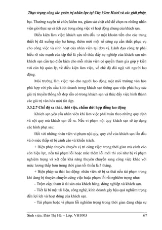 Thực trạng công tác quản trị nhân lực tại City View Hotel và các giải pháp
Sinh viên: Đào Thị Hà - Lớp: VH1003 67
bạt. Thường xuyên tổ chức kiểm tra, giám sát chặt chẽ để chọn ra những nhân
viên giỏi thực sụ và tích cực trong công việc và hoạt động chung của khách sạn.
Điều kiện làm việc: khách sạn nên đầu tư một khoản tiền cho các trang
thiết bị đã xuống cấp hư hỏng, thêm mới một số công cụ cần thiết phục vụ
cho công việc và sinh hoạt của nhân viên tại đơn vị. Lãnh đạo công ty phải
hiểu rõ sức mạnh của tập thể là yếu tố thúc đẩy sự nghiệp của khách sạn nên
khách sạn cần tạo điều kiện cho mỗi nhân viên có quyền tham gia góp ý kiến
với cán bộ quản lý, về điều kiện làm việc, về chế độ đãi ngộ với người lao
động.
Môi trường làm việc: tạo cho người lao động một môi trường văn hóa
phù hợp với yêu cầu kinh doanh trong khách sạn thông qua việc phát huy các
giá trị truyền thống tốt đẹp sẵn có trong khách sạn và thúc đẩy việc hình thành
các giá trị văn hóa mới tốt đẹp.
3.3.2.7 Chế độ sa thải, thôi việc, chấm dứt hợp đồng lao động
Khách sạn yêu cầu nhân viên khi làm việc phải tuân theo những quy định
và nội quy mà khách sạn đề ra. Nếu vi phạm nội quy khách sạn sẽ áp dụng
các hình phạt sau:
Đối với những nhân viên vi phạm nội quy, quy chế của khách sạn lần đầu
và ở mức thấp sẽ bị cảnh cáo và khiển trách.
+ Biện pháp thuyên chuyển vị trí công việc: trong thời gian mà cảnh cáo
còn hiệu lực, nếu tái phạm lỗi hoặc mắc thêm lỗi mới thì coi như bị vi phạm
nghiêm trọng và xét đến khả năng thuyên chuyển sang công việc khác với
mức lương thấp hơn trong thời gian tối thiểu là 3 tháng.
+ Biện pháp sa thải lao động: nhân viên sẽ bị sa thải nếu tái phạm trong
khi đang bị thuyên chuyển công việc hoặc phạm lỗi rất nghiêm trọng như:
- Trộm cắp, tham ô tài sản của khách hàng, đồng nghiệp và khách sạn.
- Tiết lộ bí mật tài liệu, công nghệ, kinh doanh gây hậu quả nghiêm trọng
đến lợi ích và hoạt động của khách sạn.
- Tái phạm hoặc vi phạm lỗi nghiêm trọng trong thời gian đang chịu sự
 