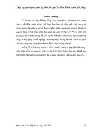 Thực trạng công tác quản trị nhân lực tại City View Hotel và các giải pháp
Sinh viên: Đào Thị Hà - Lớp: VH1003 69
Tiểu kết chương 3
Có thể nói lao động là hoạt động quan trọng nhất của con người, tạo ra
của cải vật chất và các giá trị tinh thần. Lao động có năng suất, chất lượng và
hiệu quả cao là nhân tố quyết định sự phát triển của doanh nghiệp. Chính vì
vậy, từ thực tế tìm hiểu công tác quản trị nhân lực tại City View hotel mà
chương 3 đã nêu lên những đề xuất cụ thể nhằm hoàn thiện các nội dung trong
công tác này giúp doanh nghiệp tận dụng được những lợi thế sẵn có để phát
triển mở rộng hoạt động kinh doanh, khắc phục những tồn tại.
những đề xuất trong phạm vi khoá luận hy vọng sẽ góp phần bổ sung,
hoàn thiện công tác quản trị nhân lực tại City View hotel, thúc đẩy khách sạn
hoàn thành tốt mục tiêu và nhiệm vụ đặt ra trong năm 2010 và trong thời gian tới.
 