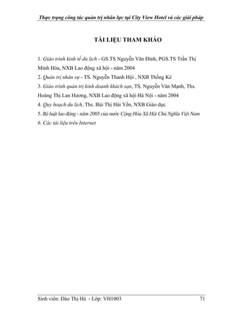 Thực trạng công tác quản trị nhân lực tại City View Hotel và các giải pháp
Sinh viên: Đào Thị Hà - Lớp: VH1003 71
TÀI LIỆU THAM KHẢO
1. Giáo trình kinh tế du lịch - GS.TS Nguyễn Văn Đính, PGS.TS Trần Thị
Minh Hòa, NXB Lao động xã hội - năm 2004
2. Quản trị nhân sự - TS. Nguyễn Thanh Hội , NXB Thống Kê
3. Giáo trình quản trị kinh doanh khách sạn, TS. Nguyễn Văn Mạnh, Ths.
Hoàng Thị Lan Hương, NXB Lao động xã hội Hà Nội - năm 2004
4. Quy hoạch du lịch, Ths. Bùi Thị Hải Yến, NXB Giáo dục
5. Bộ luật lao động - năm 2005 của nước Cộng Hòa Xã Hội Chủ Nghĩa Việt Nam
6. Các tài liệu trên Internet
 