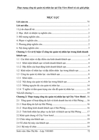 Thực trạng công tác quản trị nhân lực tại City View Hotel và các giải pháp
Sinh viên: Đào Thị Hà - Lớp: VH1003 72
MỤC LỤC
Lời cảm ơn .....................................................................................................75
Lời mở đầu....................................................................................................... 1
1 Lý do chọn đề tài............................................................................................ 1
2. Mục đích và nhiệm vụ nghiên cứu............................................................... 2
3. Đối tượng nghiên cứu.................................................................................... 2
4. Phạm vi nghiên cứu....................................................................................... 2
5. Phương pháp nghiên cứu............................................................................... 2
6. Nội dung nghiên cứu:.................................................................................... 3
Chương 1: Cơ sở lý luận về công tác quản trị nhân lực trong kinh doanh
khách sạn.......................................................................................................... 4
1.1 Các khái niệm và đặc điểm của kinh doanh khách sạn ............................. 4
1.1.1 Khái niệm khách sạn và kinh doanh khách sạn...................................... 4
1.1.2 Đặc điểm của hoạt động kinh doanh khách sạn...................................... 4
1.2 Khái niệm về nhân lực và đặc điểm nhân lực trong khách sạn ................ 6
1.3 Công tác quản trị nhân lực của khách sạn. ............................................... 8
1.3.1 Khái niệm................................................................................................ 8
1.3.2 Nội dung của quản trị nhân lực trong khách sạn .................................... 9
1.3.3 Những nguyên tắc của quản trị nhân lực..............................................14
1.3.4 Ý nghĩa và tầm quan trọng của vấn đề quản trị nhân lực .....................14
Tiểu kết chương 1............................................................................................15
Chương 2: Thực trạng công tác quản trị nhân lực tại City View Hotel..16
2.1 Tổng quan về hoạt động du lịch và kinh doanh lưu trú ở Hải Phòng .....16
2.1.1 Hoạt động du lịch tại Hải Phòng............................................................16
2.1.2 Hoạt động kinh doanh khách sạn ở Hải Phòng.....................................16
2.1.3 Tình hình nhân lực phục vụ du lịch và khách sạn tại Hải Phòng .........17
2.2 Khái quát chung về City View hotel.........................................................18
2.3 Chức năng của khách sạn..........................................................................19
2.4 Tổ chức bộ máy của khách sạn .................................................................19
2.4.1 Bộ máy tổ chức ......................................................................................19
 