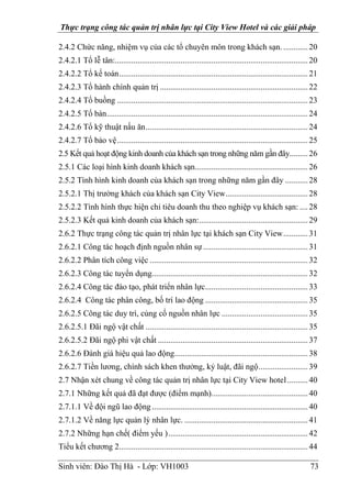 Thực trạng công tác quản trị nhân lực tại City View Hotel và các giải pháp
Sinh viên: Đào Thị Hà - Lớp: VH1003 73
2.4.2 Chức năng, nhiệm vụ của các tổ chuyên môn trong khách sạn.............20
2.4.2.1 Tổ lễ tân:..............................................................................................20
2.4.2.2 Tổ kế toán............................................................................................21
2.4.2.3 Tổ hành chính quản trị ........................................................................22
2.4.2.4 Tổ buồng .............................................................................................23
2.4.2.5 Tổ bàn..................................................................................................24
2.4.2.6 Tổ kỹ thuật nấu ăn...............................................................................24
2.4.2.7 Tổ bảo vệ.............................................................................................25
2.5 Kết quả hoạt động kinh doanh của khách sạn trong những năm gần đây.........26
2.5.1 Các loại hình kinh doanh khách sạn.......................................................26
2.5.2 Tình hình kinh doanh của khách sạn trong những năm gần đây ...........28
2.5.2.1 Thị trường khách của khách sạn City View........................................28
2.5.2.2 Tình hình thực hiện chỉ tiêu doanh thu theo nghiệp vụ khách sạn: ....28
2.5.2.3 Kết quả kinh doanh của khách sạn:.....................................................29
2.6.2 Thực trạng công tác quản trị nhân lực tại khách sạn City View............31
2.6.2.1 Công tác hoạch định nguồn nhân sự ...................................................31
2.6.2.2 Phân tích công việc .............................................................................32
2.6.2.3 Công tác tuyển dụng............................................................................32
2.6.2.4 Công tác đào tạo, phát triển nhân lực..................................................33
2.6.2.4 Công tác phân công, bố trí lao động ..................................................35
2.6.2.5 Công tác duy trì, củng cố nguồn nhân lực ..........................................35
2.6.2.5.1 Đãi ngộ vật chất ...............................................................................35
2.6.2.5.2 Đãi ngộ phi vật chất .........................................................................37
2.6.2.6 Đánh giá hiệu quả lao động.................................................................38
2.6.2.7 Tiền lương, chính sách khen thưởng, kỷ luật, đãi ngộ........................39
2.7 Nhận xét chung về công tác quản trị nhân lực tại City View hotel..........40
2.7.1 Những kết quả đã đạt được (điểm mạnh)...............................................40
2.7.1.1 Về đội ngũ lao động............................................................................40
2.7.1.2 Về năng lực quản lý nhân lực. ............................................................41
2.7.2 Những hạn chế( điểm yếu )....................................................................42
Tiểu kết chương 2............................................................................................44
 