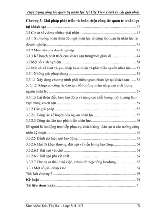 Thực trạng công tác quản trị nhân lực tại City View Hotel và các giải pháp
Sinh viên: Đào Thị Hà - Lớp: VH1003 74
Chương 3: Giải pháp phát triển và hoàn thiện công tác quản trị nhân lực
tại khách sạn ..................................................................................................45
3.1 Cơ sở xây dựng những giải pháp ..............................................................45
3.1.1 Xu hướng hoàn thiện đội ngũ nhân lực và công tác quản trị nhân lực tại
doanh nghiệp ...................................................................................................45
3.1.2 Mục tiêu của doanh nghiệp ....................................................................45
3.1.3 Kế hoạch phát triển của khách sạn trong thời gian tới...........................46
3.2 Một số kinh nghiệm ..................................................................................54
3.3 Một số đề xuất và giải pháp hoàn thiện và phát triển nguồn nhân lực .....54
3.3.1 Những giải pháp chung ..........................................................................54
3.3.1.1 Xây dựng chương trình phát triển nguồn nhân lực tại khách sạn.......55
3. 3.1.2 Nâng cao công tác đào tạo, bồi dưỡng nhằm nâng cao chất lượng
nguồn nhân lực................................................................................................55
3.3.1.3 Cải thiện điều kiện lao động và nâng cao chất lượng môi trường làm
việc trong khách sạn........................................................................................56
3.3.2 Các giải pháp..........................................................................................57
3.3.2.1 Công tác kế hoạch hóa nguồn nhân lực ..............................................57
3.3.2.3 Công tác đào tạo, phát triển nhân lực..................................................60
85 người là lao động trực tiếp phục vụ khách hàng- đào tạo ở các trường công
nhân kỹ thuật...................................................................................................62
3.3.2.5 Đánh giá hiệu quả lao động.................................................................63
3.3.2.6 Chế độ khen thưởng, đãi ngộ và tiền lương lao động.........................64
3.3.2.6.1 Đãi ngộ vật chất ...............................................................................64
3.3.2.6.2 Đãi ngộ phi vật chất .........................................................................66
3.3.2.7 Chế độ sa thải, thôi việc, chấm dứt hợp đồng lao động......................67
3.3.3 Một số giải pháp khác ............................................................................68
Tiểu kết chương 3............................................................................................69
Kết luận..........................................................................................................70
Tài liệu tham khảo.........................................................................................71
 
