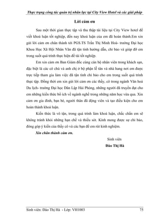 Thực trạng công tác quản trị nhân lực tại City View Hotel và các giải pháp
Sinh viên: Đào Thị Hà - Lớp: VH1003 75
Lời cảm ơn
Sau một thời gian thực tập và thu thập tài liệu tại City View hotel để
viết khoá luận tốt nghiệp, đến nay khoá luận của em đã hoàn thành.Em xin
gửi lời cảm ơn chân thành tới PGS.TS Trần Thị Minh Hoà- trường Đại học
Khoa Học Xã Hội Nhân Văn đã tận tình hướng dẫn, chỉ bảo và giúp đỡ em
trong suốt quá trình thực hiện đề tài tốt nghiệp.
Em xin cảm ơn Ban Giám đốc cùng cán bộ nhân viên trong khách sạn,
đặc biệt là các cô chú và anh chị ở bộ phận lễ tân và nhà hang nơi em được
trực tiếp tham gia làm việc đã tận tình chỉ bảo cho em trong suốt quá trình
thực tập. Đồng thời em xin gửi lời cảm ơn các thầy, cô trong ngành Văn hoá
Du lịch- trường Đại học Dân Lập Hải Phòng, những người đã truyền đạt cho
em những kiến thức bổ ích về ngành nghề trong những năm học vừa qua. Xin
cảm ơn gia đình, bạn bè, người thân đã động viên và tạo điều kiện cho em
hoàn thành khoá luận.
Kiến thức là vô tận, trong quá trình làm khoá luận, chắc chắn em sẽ
không tránh khỏi những hạn chế và thiếu sót. Kính mong được sự chỉ bảo,
đóng góp ý kiến của thầy cô và các bạn để em rút kinh nghiệm.
Xin chân thành cảm ơn.
Sinh viên
Đào Thị Hà
 