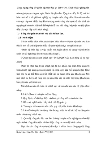 Thực trạng công tác quản trị nhân lực tại City View Hotel và các giải pháp
Sinh viên: Đào Thị Hà - Lớp: VH1003 8
môn nghiệp vụ và ngoại ngữ. Ở các bộ phận lao động trực tiếp thì độ tuổi trẻ
hóa và đa số là nữ giới với nghiệp vụ chuyên môn vững chắc. Hơn nữa do nhu
cầu trực tiếp với nhiều loại khách trong nước cũng như quốc tế nên trình độ
ngoại ngữ luôn đòi hỏi nhất là bộ phận lễ tân, nhà hàng, bộ phận bar (bộ phận
tiếp xúc trực tiếp với khách hàng).
1.3 Công tác quản trị nhân lực của khách sạn.
1.3.1 Khái niệm
Có rất nhiều cách hiểu, quan niệm khác nhau về quản trị nhân lực. Sau
đây là một số khái niệm tìm hiểu về quản trị nhân lực trong khách sạn:
“Quản trị nhân lực là việc tuyển mộ, tuyển chọn, sử dụng và phát triển
nhân lực để đạt được mục tiêu của khách sạn”.
(“Quản trị kinh doanh khách sạn”-ĐHKTQD-NXB Lao động và xã hội-
2004)
Quản trị nhân lực trong khách sạn là một phần của hoạt động quản trị
kinh doanh liên quan đến con người và công việc, các mối quan hệ lao động
làm cho họ có thể đóng góp tốt nhất vào sự thành công của khách sạn. Nói
một cách cụ thể và rõ ràng hơn thì công tác uản trị nhân lực trong khách sạn
bao gồm các việc như sau:
Xác định cơ cấu tổ chức củ khách sạn và biên chế của các bộ phận chức
năng.
1. Lập kế hoạch và tuyển mộ lao động.
2. Quy định chế độ thực hiện và đánh giá công việc của nhân viên.
3. Đề ra và nghiêm túc chấp hành chế độ quản lý.
4. Tham gia biên soạn và sửa chữa quy chế, điều lệ của khách sạn.
5. Làm tốt công tác lao động, tiền lương, phúc lợi và bảo hộ lao động của
nhân viên trong khách sạn.
6. Quản lý công tác đào tạo, bồi dưỡng chuyên môn nghiệp vụ cho đội
ngũ cán bộ, công nhân viên và thực hiện công tác quản lý hành chính.
Mục tiêu của công tác quản trị nhân lực là nhằm tìm ra đúng người, đúng
 