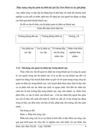 Thực trạng công tác quản trị nhân lực tại City View Hotel và các giải pháp
Sinh viên: Đào Thị Hà - Lớp: VH1003 9
việc, phân công và sắp xếp lao động hợp lý phù hợp với trình độ chuyên môn
nghiệp vụ của mỗi cá nhân, phát huy tối năng lực của người lao động và nâng
cao hiệu quả kinh doanh khách sạn.
Sơ đồ cơ cấu tổ chức của bộ phận quản trị nhân sự khách sạn:
Giám đốc phụ trách nhân lực
Trưởng phòng đào tạo Trưởng phòng nhân sự Trưởng y tế
Trợ lýđào tạo
cao cấp
Trợ lý nhân sự
cao cấp
Tổ trưởng bếp,
cán bộ công
nhân viên
Nhân viên kiểm
nghiệm thực
phẩm
1.3.2 Nội dung của quản trị nhân lực trong khách sạn
Thực chất của vấn đề quản trị nhân lực trong khách sạn là công tác quản
lý con người trong nội bộ khách sạn và là sự đối xử của khách sạn đối với
người lao động.Việc hoạch định nhân sự giữ vai trò quan trọng trong công tác
quản trị nhân lực trong khách sạn, việc hoạch định được thực hiện là dựa trên
cơ sở phân tích các tác nhân nội cảnh và ngoại cảnh. Nói đến tác nhân nội
cảnh tức là môi trường bên trong khách sạn: mục tiêu nhiệm vụ, chiến lược
phát triển, cơ cấu tổ chức của khách sạn….Còn tác nhân bên ngoài bao gồm
các yếu tố như: bối cảnh nền kinh tế, chính trị, dân số và lực lượng lao động
trong xã hội, các điêu kiện văn hóa xã hội, pháp luật, thị trường, đối thủ cạnh
tranh…..
Nội dung cụ thể:
Bước 1: Phân tích công việc:
Phân tích công việc là sự xác định rõ tính chất và đặc điểm của công việc
qua quá trình quan sát, theo dõi và nghiên cứu; tiến hành với các khâu: lựa
 