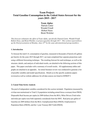 Team Project:
Total Gasoline Consumption in the United States forecast for the
years 2015 - 2017
Team Alpha:
Patrick Carter
Wendel Friedl
Robert Niess
Brent Welcher
This forecast culminates the effort of Team Alpha, specifically Patrick Carter, Wendel Friedl,
Robert Niess, and Brent Welcher, to project gasoline through 2017. This written report follows
up the Oral presentation of Monday, June 22nd
by the same aforementioned group members.
1. Introduction
To forecast the total U.S. consumption of gasoline, measured in thousands of barrels (42 gallons
per barrel), for the years 2015 through 2017, our team completed four separate projections each
using a different forecasting technique. The resulting forecast for each technique, as well as the
structure, details, and analysis of individual results, are detailed in the following sections of this
paper. This paper concludes with a summary of overall results. All supplementary tables and
graphs are attached in an appendix. An initial literature review was conducted to generate a list
of possible variables and model specifications. Details as to the specific academic papers
reviewed as well as website addresses for all data sources are listed in SITREP 3.
2. Causal Time-Series Analysis
The pool of independent variables considered for this section included: Population (measured by
civilian non-institutional or Total U.S population including armed forces overseas) from FRED,
Disposable Real Income per capita (in 2009 dollars) from the BEA, Miles Driven (Total miles
and miles per capita were both separately considered) from the DOT, Real price per gallon of
Gasoline (in 2009 dollars) from the BLS, Unemployment Rate (FRED), Employment to
Population Ratio (FRED), and the 1-year Treasury Bill Yield (FRED).
 