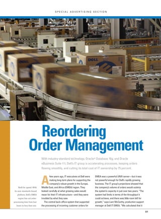 S P E C I A L A D V E R T I S I N G S E C T I O N
S1
Reordering
Order Management
With industry-standard technology, Oracle® Database 10g, and Oracle
eBusiness Suite 11i, Dell’s IT group is accelerating processes, keeping orders
flowing smoothly, and cutting its total cost of IT ownership by 75 percent.
A
few years ago, IT executives at Dell were
making long-term plans for supporting the
company’s robust growth in the Europe,
Middle East, and Africa (EMEA) region. They
looked carefully at what growing sales would
mean for their IT infrastructure—and they were
troubled by what they saw.
The central back-office system that supported
the processing of incoming customer orders for
EMEA was a powerful UNIX server—but it was
not powerful enough for Dell’s rapidly growing
business. The IT group’s projections showed that
the company’s volume of orders would outstrip
the system’s capacity in just over two years. “The
system had limits in terms of the throughput it
could achieve, and there was little room left for
growth,” says Liam McCarthy, production support
manager at Dell IT EMEA. “We calculated that it
Built for speed: With
its new standards-based
platform, Dell’s EMEA
region has cut order-
processing time from four
hours to less than one.
 