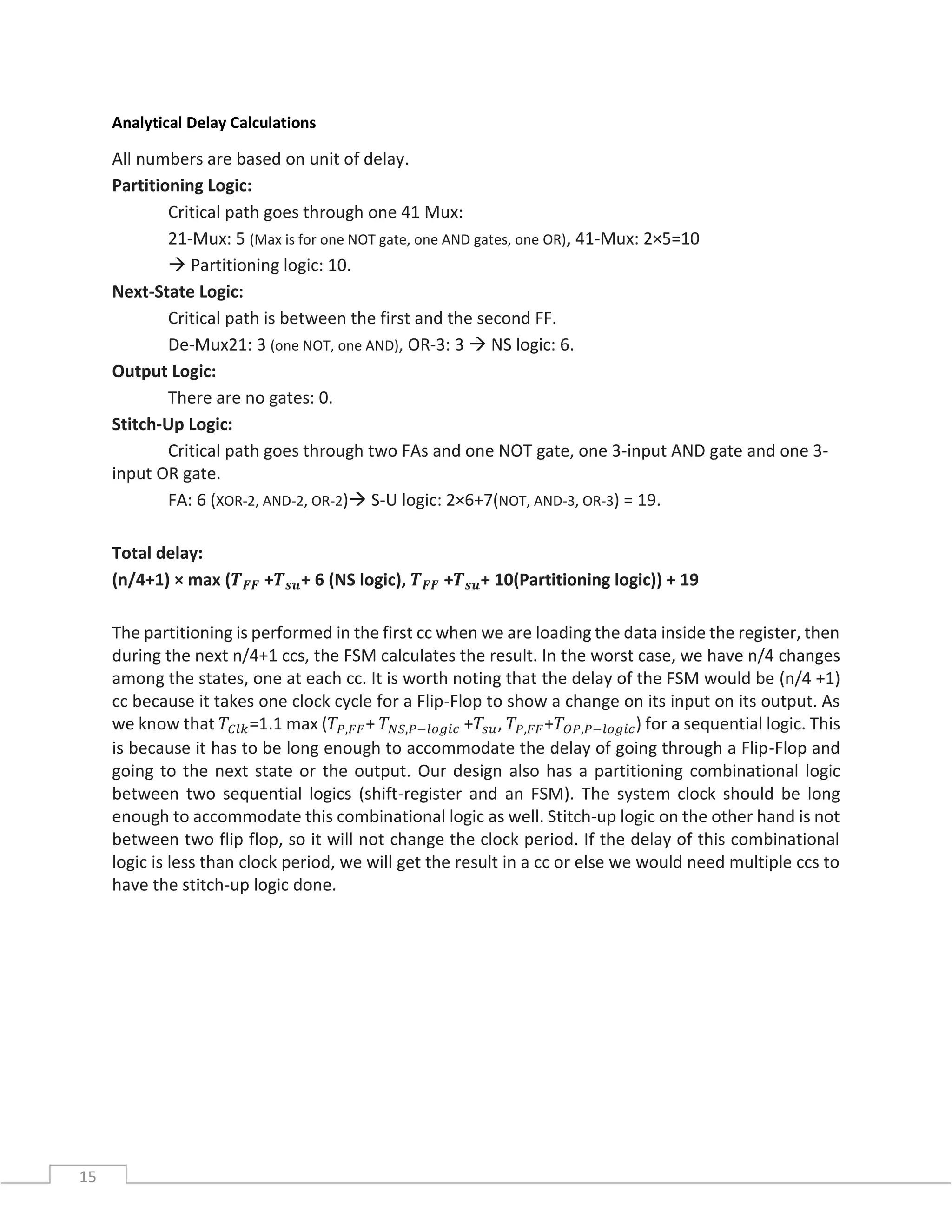 15
Analytical Delay Calculations
All numbers are based on unit of delay.
Partitioning Logic:
Critical path goes through one 41 Mux:
21-Mux: 5 (Max is for one NOT gate, one AND gates, one OR), 41-Mux: 2×5=10
 Partitioning logic: 10.
Next-State Logic:
Critical path is between the first and the second FF.
De-Mux21: 3 (one NOT, one AND), OR-3: 3  NS logic: 6.
Output Logic:
There are no gates: 0.
Stitch-Up Logic:
Critical path goes through two FAs and one NOT gate, one 3-input AND gate and one 3-
input OR gate.
FA: 6 (XOR-2, AND-2, OR-2) S-U logic: 2×6+7(NOT, AND-3, OR-3) = 19.
Total delay:
(n/4+1) × max (𝑻 𝑭𝑭 +𝑻 𝒔𝒖+ 6 (NS logic), 𝑻 𝑭𝑭 +𝑻 𝒔𝒖+ 10(Partitioning logic)) + 19
The partitioning is performed in the first cc when we are loading the data inside the register, then
during the next n/4+1 ccs, the FSM calculates the result. In the worst case, we have n/4 changes
among the states, one at each cc. It is worth noting that the delay of the FSM would be (n/4 +1)
cc because it takes one clock cycle for a Flip-Flop to show a change on its input on its output. As
we know that 𝑇𝐶𝑙𝑘=1.1 max (𝑇𝑃,𝐹𝐹+ 𝑇 𝑁𝑆,𝑃−𝑙𝑜𝑔𝑖𝑐 +𝑇𝑠𝑢, 𝑇𝑃,𝐹𝐹+𝑇𝑂𝑃,𝑃−𝑙𝑜𝑔𝑖𝑐) for a sequential logic. This
is because it has to be long enough to accommodate the delay of going through a Flip-Flop and
going to the next state or the output. Our design also has a partitioning combinational logic
between two sequential logics (shift-register and an FSM). The system clock should be long
enough to accommodate this combinational logic as well. Stitch-up logic on the other hand is not
between two flip flop, so it will not change the clock period. If the delay of this combinational
logic is less than clock period, we will get the result in a cc or else we would need multiple ccs to
have the stitch-up logic done.
 