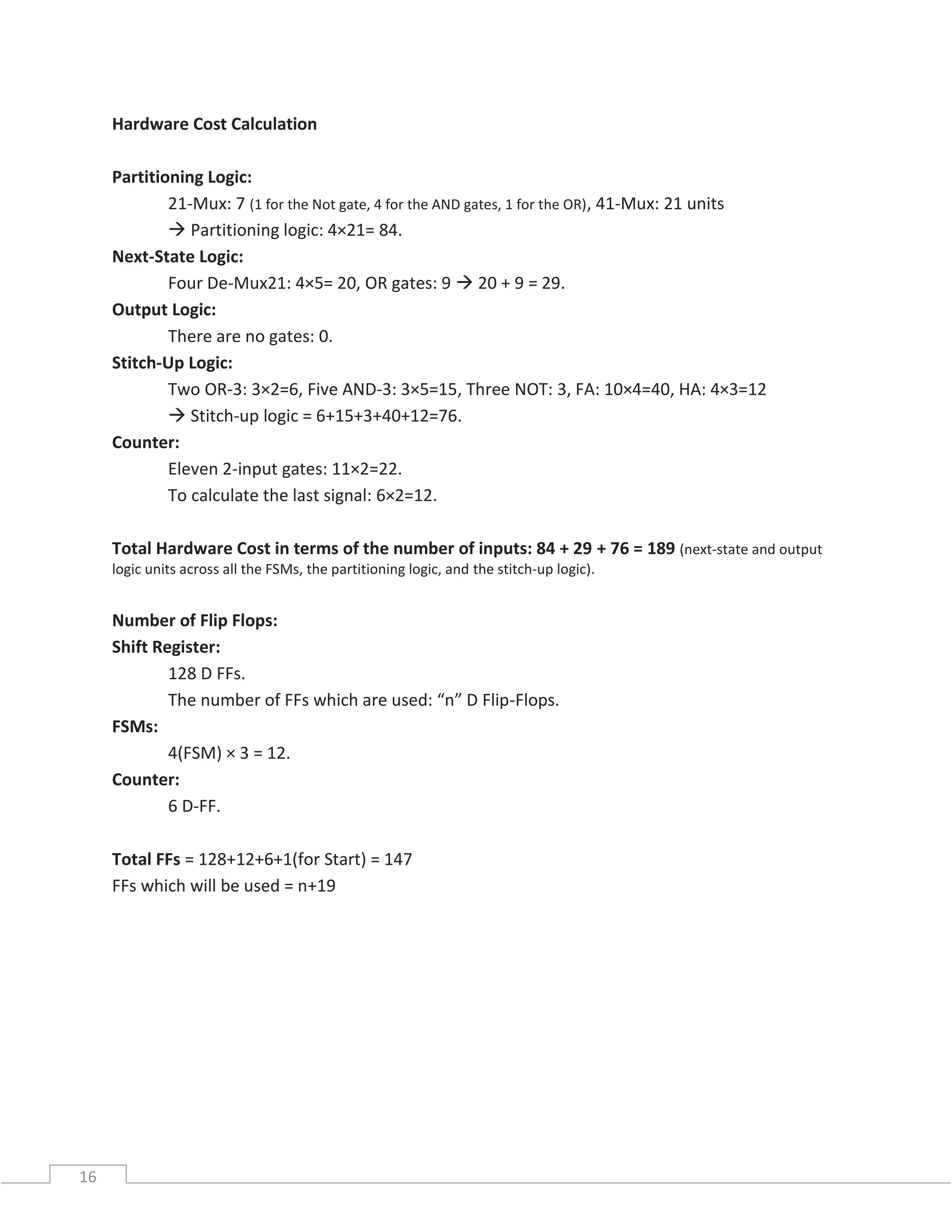 16
Hardware Cost Calculation
Partitioning Logic:
21-Mux: 7 (1 for the Not gate, 4 for the AND gates, 1 for the OR), 41-Mux: 21 units
 Partitioning logic: 4×21= 84.
Next-State Logic:
Four De-Mux21: 4×5= 20, OR gates: 9  20 + 9 = 29.
Output Logic:
There are no gates: 0.
Stitch-Up Logic:
Two OR-3: 3×2=6, Five AND-3: 3×5=15, Three NOT: 3, FA: 10×4=40, HA: 4×3=12
 Stitch-up logic = 6+15+3+40+12=76.
Counter:
Eleven 2-input gates: 11×2=22.
To calculate the last signal: 6×2=12.
Total Hardware Cost in terms of the number of inputs: 84 + 29 + 76 = 189 (next-state and output
logic units across all the FSMs, the partitioning logic, and the stitch-up logic).
Number of Flip Flops:
Shift Register:
128 D FFs.
The number of FFs which are used: “n” D Flip-Flops.
FSMs:
4(FSM) × 3 = 12.
Counter:
6 D-FF.
Total FFs = 128+12+6+1(for Start) = 147
FFs which will be used = n+19
 