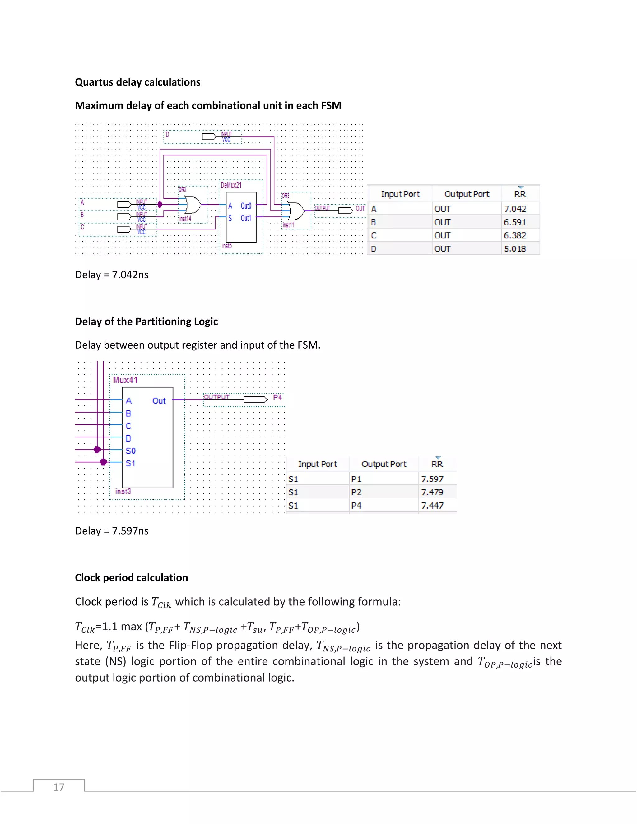 17
Quartus delay calculations
Maximum delay of each combinational unit in each FSM
Delay = 7.042ns
Delay of the Partitioning Logic
Delay between output register and input of the FSM.
Delay = 7.597ns
Clock period calculation
Clock period is 𝑇𝐶𝑙𝑘 which is calculated by the following formula:
𝑇𝐶𝑙𝑘=1.1 max (𝑇𝑃,𝐹𝐹+ 𝑇 𝑁𝑆,𝑃−𝑙𝑜𝑔𝑖𝑐 +𝑇𝑠𝑢, 𝑇𝑃,𝐹𝐹+𝑇𝑂𝑃,𝑃−𝑙𝑜𝑔𝑖𝑐)
Here, 𝑇𝑃,𝐹𝐹 is the Flip-Flop propagation delay, 𝑇 𝑁𝑆,𝑃−𝑙𝑜𝑔𝑖𝑐 is the propagation delay of the next
state (NS) logic portion of the entire combinational logic in the system and 𝑇𝑂𝑃,𝑃−𝑙𝑜𝑔𝑖𝑐is the
output logic portion of combinational logic.
 