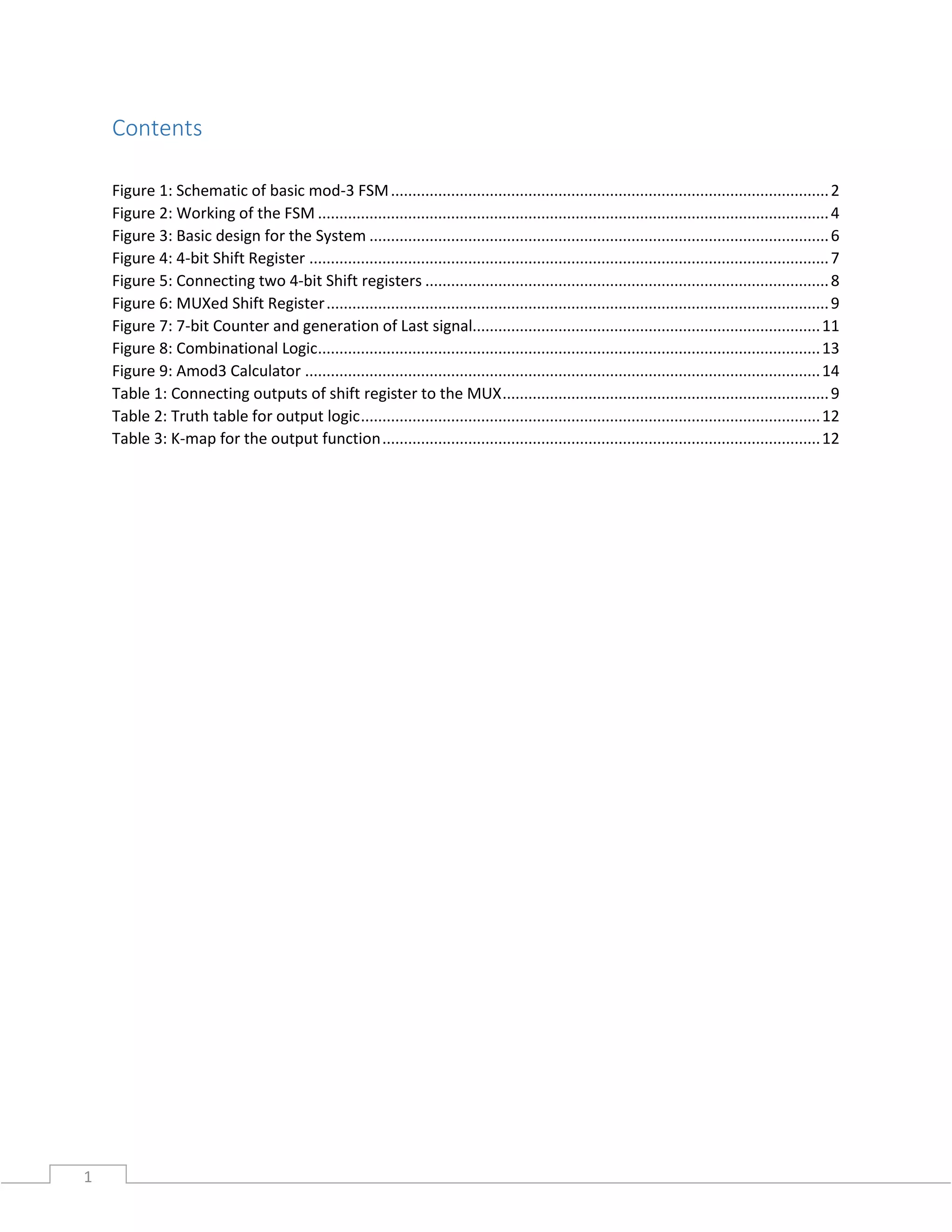 1
Contents
Figure 1: Schematic of basic mod-3 FSM......................................................................................................2
Figure 2: Working of the FSM .......................................................................................................................4
Figure 3: Basic design for the System ...........................................................................................................6
Figure 4: 4-bit Shift Register .........................................................................................................................7
Figure 5: Connecting two 4-bit Shift registers ..............................................................................................8
Figure 6: MUXed Shift Register.....................................................................................................................9
Figure 7: 7-bit Counter and generation of Last signal.................................................................................11
Figure 8: Combinational Logic.....................................................................................................................13
Figure 9: Amod3 Calculator ........................................................................................................................14
Table 1: Connecting outputs of shift register to the MUX............................................................................9
Table 2: Truth table for output logic...........................................................................................................12
Table 3: K-map for the output function......................................................................................................12
 