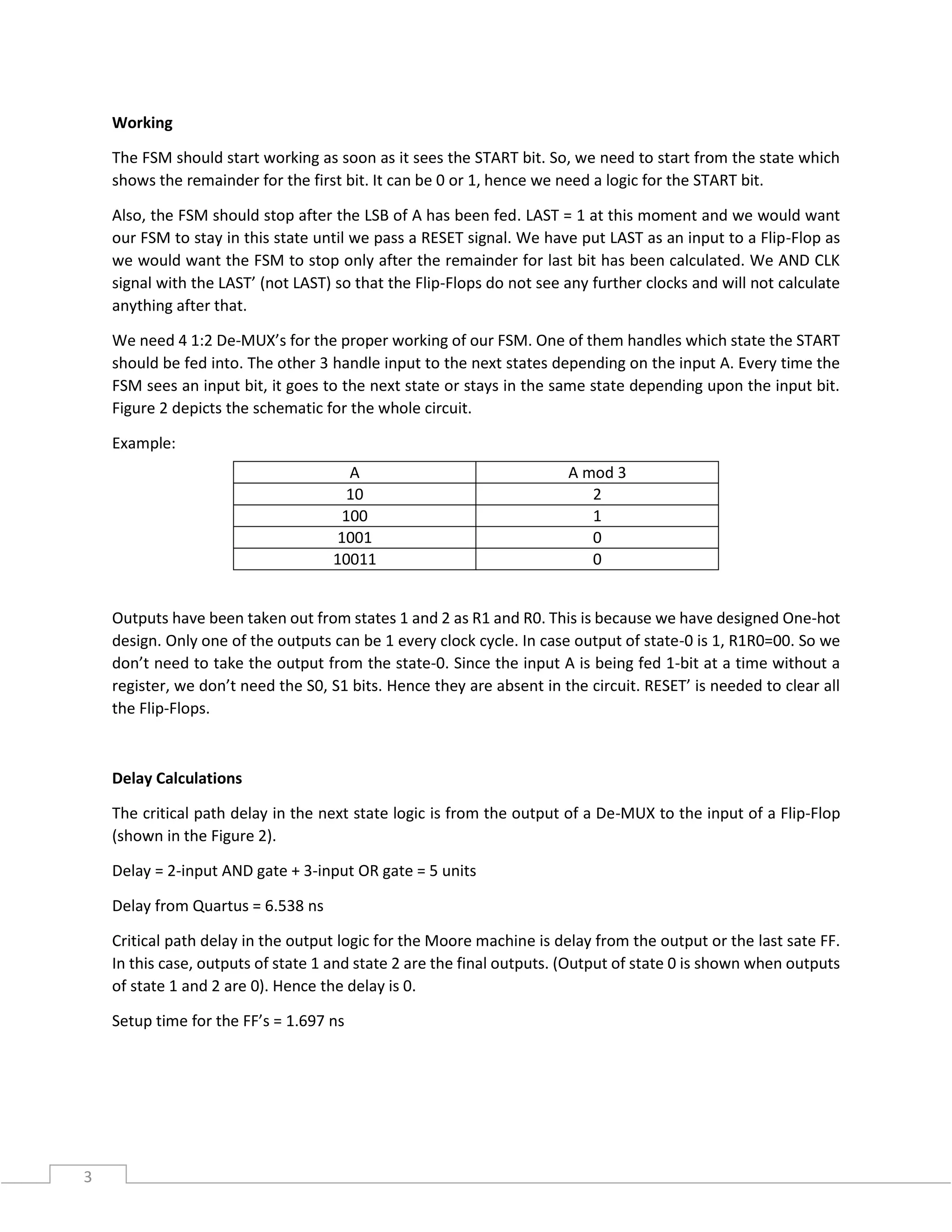 3
Working
The FSM should start working as soon as it sees the START bit. So, we need to start from the state which
shows the remainder for the first bit. It can be 0 or 1, hence we need a logic for the START bit.
Also, the FSM should stop after the LSB of A has been fed. LAST = 1 at this moment and we would want
our FSM to stay in this state until we pass a RESET signal. We have put LAST as an input to a Flip-Flop as
we would want the FSM to stop only after the remainder for last bit has been calculated. We AND CLK
signal with the LAST’ (not LAST) so that the Flip-Flops do not see any further clocks and will not calculate
anything after that.
We need 4 1:2 De-MUX’s for the proper working of our FSM. One of them handles which state the START
should be fed into. The other 3 handle input to the next states depending on the input A. Every time the
FSM sees an input bit, it goes to the next state or stays in the same state depending upon the input bit.
Figure 2 depicts the schematic for the whole circuit.
Example:
Outputs have been taken out from states 1 and 2 as R1 and R0. This is because we have designed One-hot
design. Only one of the outputs can be 1 every clock cycle. In case output of state-0 is 1, R1R0=00. So we
don’t need to take the output from the state-0. Since the input A is being fed 1-bit at a time without a
register, we don’t need the S0, S1 bits. Hence they are absent in the circuit. RESET’ is needed to clear all
the Flip-Flops.
Delay Calculations
The critical path delay in the next state logic is from the output of a De-MUX to the input of a Flip-Flop
(shown in the Figure 2).
Delay = 2-input AND gate + 3-input OR gate = 5 units
Delay from Quartus = 6.538 ns
Critical path delay in the output logic for the Moore machine is delay from the output or the last sate FF.
In this case, outputs of state 1 and state 2 are the final outputs. (Output of state 0 is shown when outputs
of state 1 and 2 are 0). Hence the delay is 0.
Setup time for the FF’s = 1.697 ns
A A mod 3
10 2
100 1
1001 0
10011 0
 