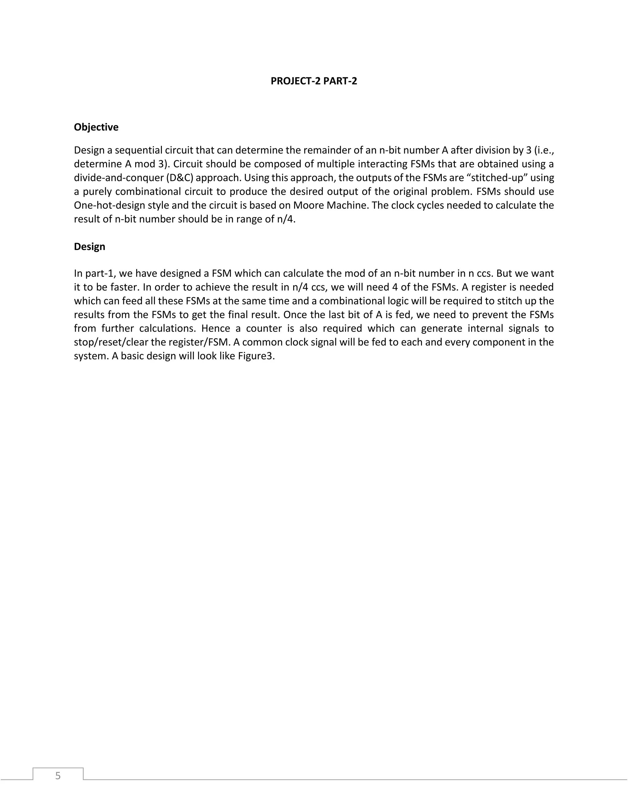 5
PROJECT-2 PART-2
Objective
Design a sequential circuit that can determine the remainder of an n-bit number A after division by 3 (i.e.,
determine A mod 3). Circuit should be composed of multiple interacting FSMs that are obtained using a
divide-and-conquer (D&C) approach. Using this approach, the outputs of the FSMs are “stitched-up” using
a purely combinational circuit to produce the desired output of the original problem. FSMs should use
One-hot-design style and the circuit is based on Moore Machine. The clock cycles needed to calculate the
result of n-bit number should be in range of n/4.
Design
In part-1, we have designed a FSM which can calculate the mod of an n-bit number in n ccs. But we want
it to be faster. In order to achieve the result in n/4 ccs, we will need 4 of the FSMs. A register is needed
which can feed all these FSMs at the same time and a combinational logic will be required to stitch up the
results from the FSMs to get the final result. Once the last bit of A is fed, we need to prevent the FSMs
from further calculations. Hence a counter is also required which can generate internal signals to
stop/reset/clear the register/FSM. A common clock signal will be fed to each and every component in the
system. A basic design will look like Figure3.
 
