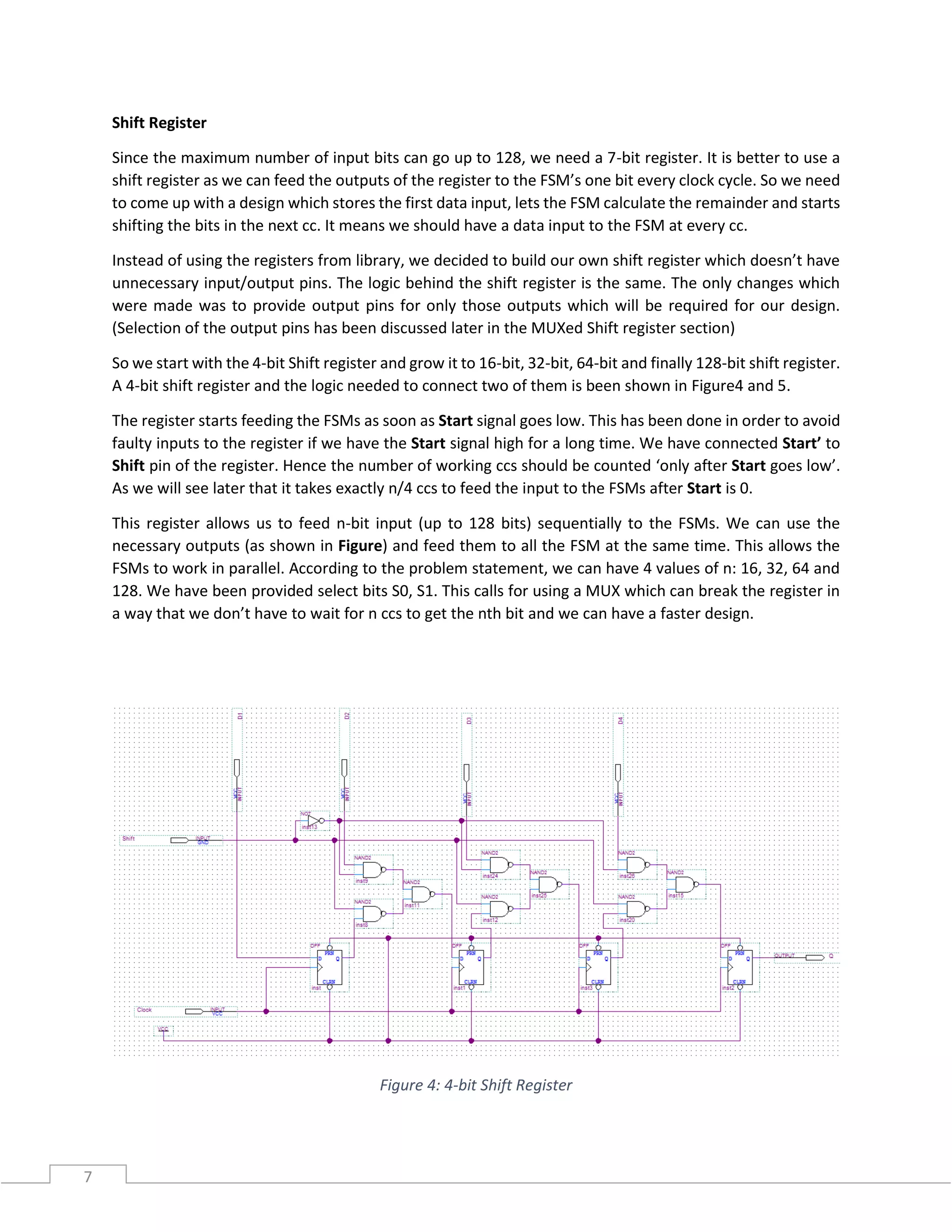 7
Shift Register
Since the maximum number of input bits can go up to 128, we need a 7-bit register. It is better to use a
shift register as we can feed the outputs of the register to the FSM’s one bit every clock cycle. So we need
to come up with a design which stores the first data input, lets the FSM calculate the remainder and starts
shifting the bits in the next cc. It means we should have a data input to the FSM at every cc.
Instead of using the registers from library, we decided to build our own shift register which doesn’t have
unnecessary input/output pins. The logic behind the shift register is the same. The only changes which
were made was to provide output pins for only those outputs which will be required for our design.
(Selection of the output pins has been discussed later in the MUXed Shift register section)
So we start with the 4-bit Shift register and grow it to 16-bit, 32-bit, 64-bit and finally 128-bit shift register.
A 4-bit shift register and the logic needed to connect two of them is been shown in Figure4 and 5.
The register starts feeding the FSMs as soon as Start signal goes low. This has been done in order to avoid
faulty inputs to the register if we have the Start signal high for a long time. We have connected Start’ to
Shift pin of the register. Hence the number of working ccs should be counted ‘only after Start goes low’.
As we will see later that it takes exactly n/4 ccs to feed the input to the FSMs after Start is 0.
This register allows us to feed n-bit input (up to 128 bits) sequentially to the FSMs. We can use the
necessary outputs (as shown in Figure) and feed them to all the FSM at the same time. This allows the
FSMs to work in parallel. According to the problem statement, we can have 4 values of n: 16, 32, 64 and
128. We have been provided select bits S0, S1. This calls for using a MUX which can break the register in
a way that we don’t have to wait for n ccs to get the nth bit and we can have a faster design.
Figure 4: 4-bit Shift Register
 
