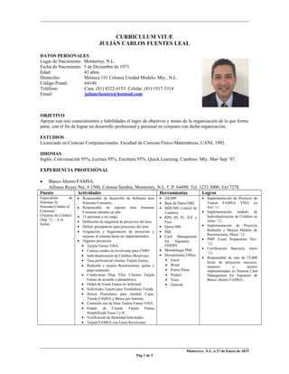 CURRICULUM VITÆ
JULIÁN CARLOS FUENTES LEAL
DATOS PERSONALES
Lugar de Nacimiento: Monterrey, N.L.
Fecha de Nacimiento: 5 de Diciembre de 1971.
Edad: 43 años.
Domicilio: Mixteca 151 Colonia Unidad Modelo, Mty., N.L.
Código Postal: 64140
Teléfono: Casa. (81) 8322-4153. Celular. (81) 1917-5314
Email: juliancfuentes@hotmail.com
OBJETIVO
Apoyar con mis conocimientos y habilidades el logro de objetivos y metas de la organización de la que forme
parte, con el fin de lograr un desarrollo profesional y personal en conjunto con dicha organización.
ESTUDIOS
Licenciado en Ciencias Computacionales. Facultad de Ciencias Físico-Matemáticas, UANL 1992.
IDIOMAS
Inglés. Conversación 95%, Lectura 95%, Escritura 95%. Quick Learning, Cumbres. Mty. Mar–Sep ’97.
EXPERIENCIA PROFESIONAL
• Banco Ahorro FAMSA.
Alfonso Reyes Nte. # 1500, Colonia Sarabia, Monterrey, N.L. C.P. 64490. Tel. 1233 3000, Ext 7278.
Puesto Actividades Herramientas Logros
Especialista de
Sistemas Sr.
Sistemas Crédito al
Consumo
(Tarjetas de Crédito)
(Sep ‘11 – A la
fecha).
• Responsable de desarrollo de Software área
Sistemas Consumo.
• Responsable de soporte área Sistemas
Consumo durante un año.
• 13 personas a mi cargo.
• Definición de magnitud de proyectos del área.
• Definir presupuesto para proyectos del área.
• Asignación y Seguimiento de proyectos y
mejoras al sistema hasta ser implementados.
• Algunos proyectos:
• Tarjeta Famsa VISA.
• Cartera crédito no revolvente para CNBV.
• Individualización de Créditos (Reservas).
• Tasa preferencial clientes Tarjeta Famsa.
• Rediseño y mejora Reestructuras, quitas y
pago sostenido.
• Condicionar Disp. Efvo. Clientes Tarjeta
Famsa de acuerdo a paramétrico.
• Orden de Venta Famsa en Solicitud.
• Solicitudes Tarjeta para Vendedoras Tienda.
• Stored Procedures para modulo Cajas,
Tienda FAMSA y Banca por Internet.
• Comisión uso de línea Tarjeta Famsa VISA.
• Estado de Cuenta Tarjeta Famsa
Simplificado Fases I y II.
• Verificación de Identidad Solicitudes.
• Tarjeta FAMSA con Línea Revolvente.
• AS/400
• Base de Datos DB2
• MDCMS Control de
Cambios.
• RPG III, IV, ILE y
Free
• Query/400
• SQL
• Card Management
for Signature –
FISERV
• Metodología PMI.
• Herramientas Office:
• Excel
• Word
• Power Point
• Project
• Visio
• Outlook
• Implementación de Proyecto de
Tarjeta FAMSA VISA en
Nov’11.
• Implementación módulo de
Individualización de Créditos en
Junio ’12.
• Implementación de Proyecto
Rediseño y Mejora Módulo de
Reestructuras, Mayo ’12.
• PMP Exam Preparation Nov.
’12.
• Certificación Bancaria, Junio
’13.
• Responsable de más de 25,000
horas de proyectos mayores,
menores y ajustes
implementados en Sistema Card
Management for Signature de
Banco Ahorro FAMSA.
Monterrey, N.L. a 27 de Enero de 2015
Pág 1 de 5
 