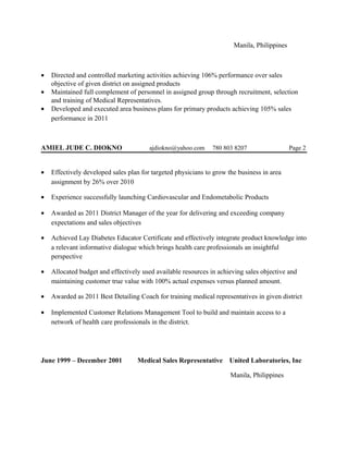Manila, Philippines
• Directed and controlled marketing activities achieving 106% performance over sales
objective of given district on assigned products
• Maintained full complement of personnel in assigned group through recruitment, selection
and training of Medical Representatives.
• Developed and executed area business plans for primary products achieving 105% sales
performance in 2011
AMIEL JUDE C. DIOKNO ajdiokno@yahoo.com 780 803 8207 Page 2
• Effectively developed sales plan for targeted physicians to grow the business in area
assignment by 26% over 2010
• Experience successfully launching Cardiovascular and Endometabolic Products
• Awarded as 2011 District Manager of the year for delivering and exceeding company
expectations and sales objectives
• Achieved Lay Diabetes Educator Certificate and effectively integrate product knowledge into
a relevant informative dialogue which brings health care professionals an insightful
perspective
• Allocated budget and effectively used available resources in achieving sales objective and
maintaining customer true value with 100% actual expenses versus planned amount.
• Awarded as 2011 Best Detailing Coach for training medical representatives in given district
• Implemented Customer Relations Management Tool to build and maintain access to a
network of health care professionals in the district.
June 1999 – December 2001 Medical Sales Representative United Laboratories, Inc
Manila, Philippines
 