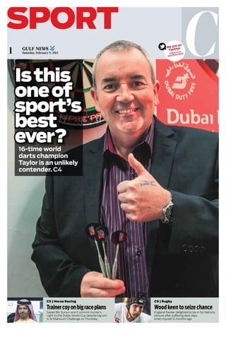 Csport
1
C9 | Rugby
Woodkeentoseizechance
England flanker delighted to be in Six Nations
picture after suffering dark days
when injured 12 months ago
C5 | Horse Racing
Trainercoyonbigraceplans
Saeed Bin Surour won’t commit Hunter’s
Light to the Dubai World Cup despite big win
in Al Maktoum Challenge on Thursday
Saturday, February 9, 2013
Isthis
oneof
sport’s
best
ever?16-time world
darts champion
Taylor is an unlikely
contender. C4
We are on
Twitter
Follow us on
@GulfNewsSport
Photo gallery
Write us
Twitter
BLOG