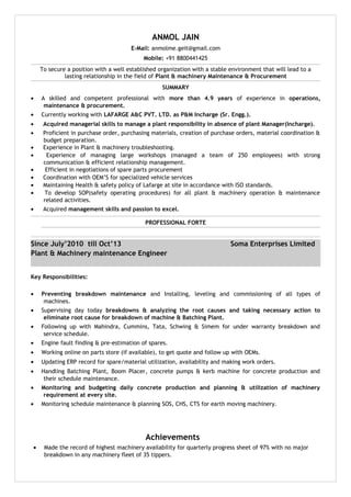 ANMOL JAIN
E-Mail: anmolme.geit@gmail.com
Mobile: +91 8800441425
To secure a position with a well established organization with a stable environment that will lead to a
lasting relationship in the field of Plant & machinery Maintenance & Procurement
SUMMARY
• A skilled and competent professional with more than 4.9 years of experience in operations,
maintenance & procurement.
• Currently working with LAFARGE A&C PVT. LTD. as P&M Incharge (Sr. Engg.).
• Acquired managerial skills to manage a plant responsibility in absence of plant Manager(Incharge).
• Proficient in purchase order, purchasing materials, creation of purchase orders, material coordination &
budget preparation.
• Experience in Plant & machinery troubleshooting.
• Experience of managing large workshops (managed a team of 250 employees) with strong
communication & efficient relationship management.
• Efficient in negotiations of spare parts procurement
• Coordination with OEM’S for specialized vehicle services
• Maintaining Health & safety policy of Lafarge at site in accordance with ISO standards.
• To develop SOP(safety operating procedures) for all plant & machinery operation & maintenance
related activities.
• Acquired management skills and passion to excel.
PROFESSIONAL FORTE
Since July’2010 till Oct’13 Soma Enterprises Limited
Plant & Machinery maintenance Engineer
Key Responsibilities:
• Preventing breakdown maintenance and Installing, leveling and commissioning of all types of
machines.
• Supervising day today breakdowns & analyzing the root causes and taking necessary action to
eliminate root cause for breakdown of machine & Batching Plant.
• Following up with Mahindra, Cummins, Tata, Schwing & Simem for under warranty breakdown and
service schedule.
• Engine fault finding & pre-estimation of spares.
• Working online on parts store (if available), to get quote and follow up with OEMs.
• Updating ERP record for spare/material utilization, availability and making work orders.
• Handling Batching Plant, Boom Placer, concrete pumps & kerb machine for concrete production and
their schedule maintenance.
• Monitoring and budgeting daily concrete production and planning & utilization of machinery
requirement at every site.
• Monitoring schedule maintenance & planning SOS, CHS, CTS for earth moving machinery.
Achievements
• Made the record of highest machinery availability for quarterly progress sheet of 97% with no major
breakdown in any machinery fleet of 35 tippers.
 