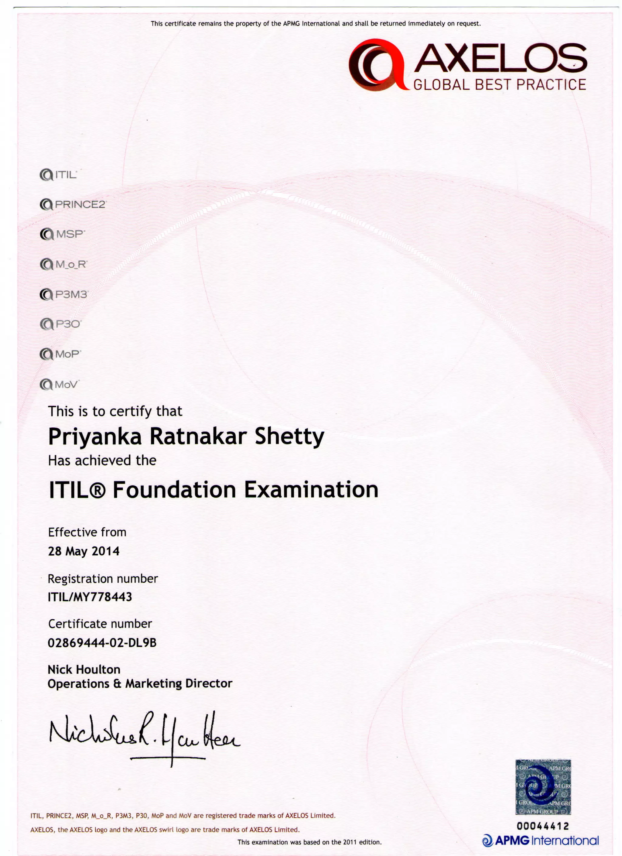 This certificate remains the property of the APMG International and shall be returned immediately on request.
AXELOS
GLOBAL BEST PRACTICE
<D"TIL
0 P R I N C E 2
0 M S P "
<£M_o_R
^VP30
<£MoP
<t>MoV
This is to certify that
Priyanka Ratnakar Shetty
Has achieved the
ITIL® Foundation Examination
Effective from
28 May 2014
Registration number
ITIL/MY778443
Certificate number
02869444-02-DL9B
Nick Houlton
Operations & Marketing Director
ITIL, PRINCE2, MSP, M_o_R, P3M3, P30, MoP and MoV are registered trade marks of AXELOS Limited.
^ APMG International
AXELOS, the AXELOS logo and the AXELOS swirl logo are trade marks of AXELOS Limited. 0004441 2
This examination was based on the 2011 edition.