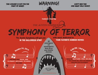 www.austinsymphony.org
October 24, 2014
SYMPHONY OF TERRor
This concert is NOT for the
faint of heart!
8:00 PM | Dell Hall
Bring the wolf’s bane, stake, and garlic
-- this concert will have you shaking in
your seats with excitement!
Hear music from Psycho, Jaws,
Poltergeist, Beetlejuice, The Shining
and more!
All
concertgoers
are
encouraged to
dress up as
your favorite
character
WARNING! DON’T MISS this
ONE NIGHT ONLY event!
Conductor: Peter Bay
The Austin Symphony will get you
IN THE HALLOWEEN SPIRIT
with music dedicated to
YOUR FAVORITE HORROR MOVIES
 