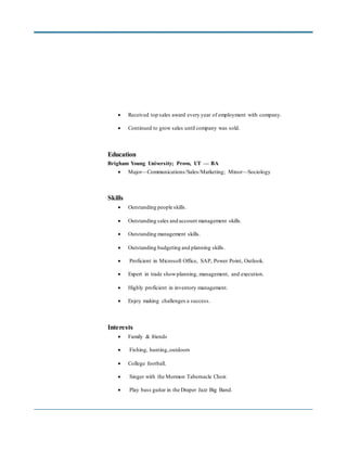  Received top sales award every year of employment with company.
 Continued to grow sales until company was sold.
Education
Brigham Young University; Provo, UT — BA
 Major—Communications/Sales/Marketing; Minor—Sociology
Skills
 Outstanding people skills.
 Outstanding sales and account management skills.
 Outstanding management skills.
 Outstanding budgeting and planning skills.
 Proficient in Microsoft Office, SAP, Power Point, Outlook.
 Expert in trade showplanning, management, and execution.
 Highly proficient in inventory management.
 Enjoy making challenges a success.
Interests
 Family & friends
 Fishing, hunting,outdoors
 College football.
 Singer with the Mormon Tabernacle Choir.
 Play bass guitar in the Draper Jazz Big Band.
 