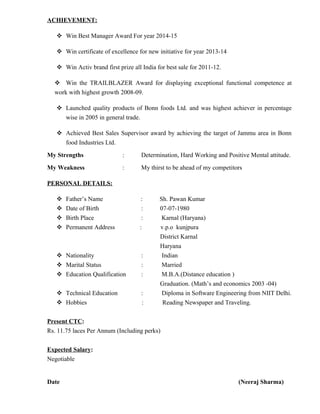 ACHIEVEMENT:
 Win Best Manager Award For year 2014-15
 Win certificate of excellence for new initiative for year 2013-14
 Win Activ brand first prize all India for best sale for 2011-12.
 Win the TRAILBLAZER Award for displaying exceptional functional competence at
work with highest growth 2008-09.
 Launched quality products of Bonn foods Ltd. and was highest achiever in percentage
wise in 2005 in general trade.
 Achieved Best Sales Supervisor award by achieving the target of Jammu area in Bonn
food Industries Ltd.
My Strengths : Determination, Hard Working and Positive Mental attitude.
My Weakness : My thirst to be ahead of my competitors
PERSONAL DETAILS:
 Father’s Name : Sh. Pawan Kumar
 Date of Birth : 07-07-1980
 Birth Place : Karnal (Haryana)
 Permanent Address : v.p.o kunjpura
District Karnal
Haryana
 Nationality : Indian
 Marital Status : Married
 Education Qualification : M.B.A.(Distance education )
Graduation. (Math’s and economics 2003 -04)
 Technical Education : Diploma in Software Engineering from NIIT Delhi.
 Hobbies : Reading Newspaper and Traveling.
Present CTC:
Rs. 11.75 laces Per Annum (Including perks)
Expected Salary:
Negotiable
Date (Neeraj Sharma)
 
