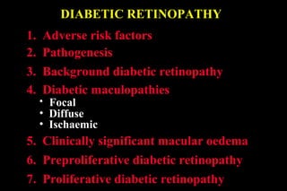 DIABETIC RETINOPATHY
1. Adverse risk factors
2. Pathogenesis
5. Clinically significant macular oedema
6. Preproliferative diabetic retinopathy
3. Background diabetic retinopathy
4. Diabetic maculopathies
• Focal
• Diffuse
• Ischaemic
7. Proliferative diabetic retinopathy
 
